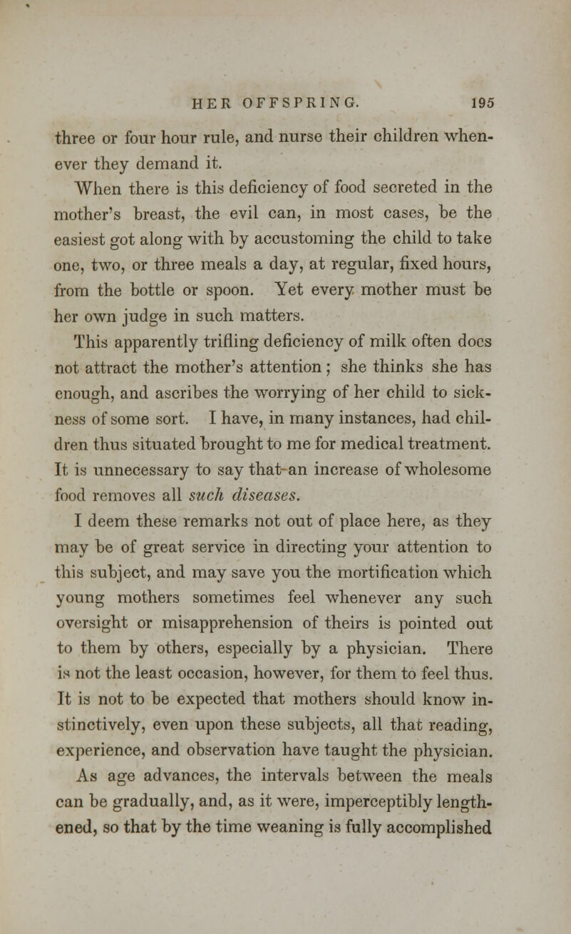 three or four hour rule, and nurse their children when- ever they demand it. When there is this deficiency of food secreted in the mother's breast, the evil can, in most cases, be the easiest got along with by accustoming the child to take one, two, or three meals a day, at regular, fixed hours, from the bottle or spoon. Yet every mother must be her own judge in such matters. This apparently trifling deficiency of milk often docs not attract the mother's attention; she thinks she has enough, and ascribes the worrying of her child to sick- ness of some sort. I have, in many instances, had chil- dren thus situated brought to me for medical treatment. It is unnecessary to say that-an increase of wholesome food removes all such diseases. I deem these remarks not out of place here, as they may be of great service in directing your attention to this subject, and may save you the mortification which young mothers sometimes feel whenever any such oversight or misapprehension of theirs is pointed out to them by others, especially by a physician. There is not the least occasion, however, for them to feel thus. It is not to be expected that mothers should know in- stinctively, even upon these subjects, all that reading, experience, and observation have taught the physician. As age advances, the intervals between the meals can be gradually, and, as it were, imperceptibly length- ened, so that by the time weaning is fully accomplished