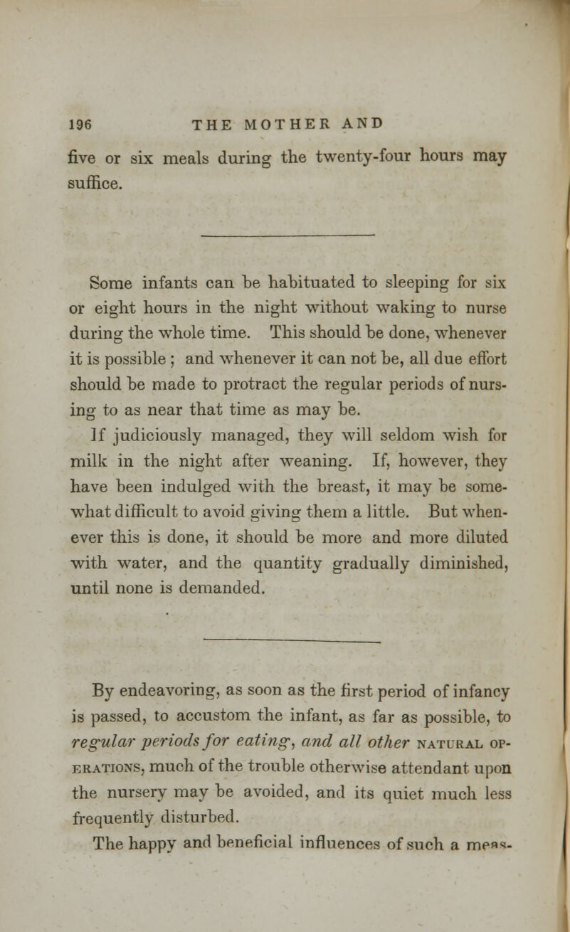 five or six meals during the twenty-four hours may suffice. Some infants can he hahituated to sleeping for six or eight hours in the night without waking to nurse during the whole time. This should he done, whenever it is possible ; and whenever it can not be, all due effort should he made to protract the regular periods of nurs- ing to as near that time as may he. ]f judiciously managed, they will seldom wish for milk in the night after weaning. If, however, they have been indulged with the breast, it may be some- what difficult to avoid giving them a little. But when- ever this is done, it should be more and more diluted with water, and the quantity gradually diminished, until none is demanded. By endeavoring, as soon as the first period of infancy is passed, to accustom the infant, as far as possible, to regular periods for eating, and all other natural op- erations, much of the trouble otherwise attendant upon the nursery may be avoided, and its quiet much less frequently disturbed. The happy and beneficial influences of such a mens-