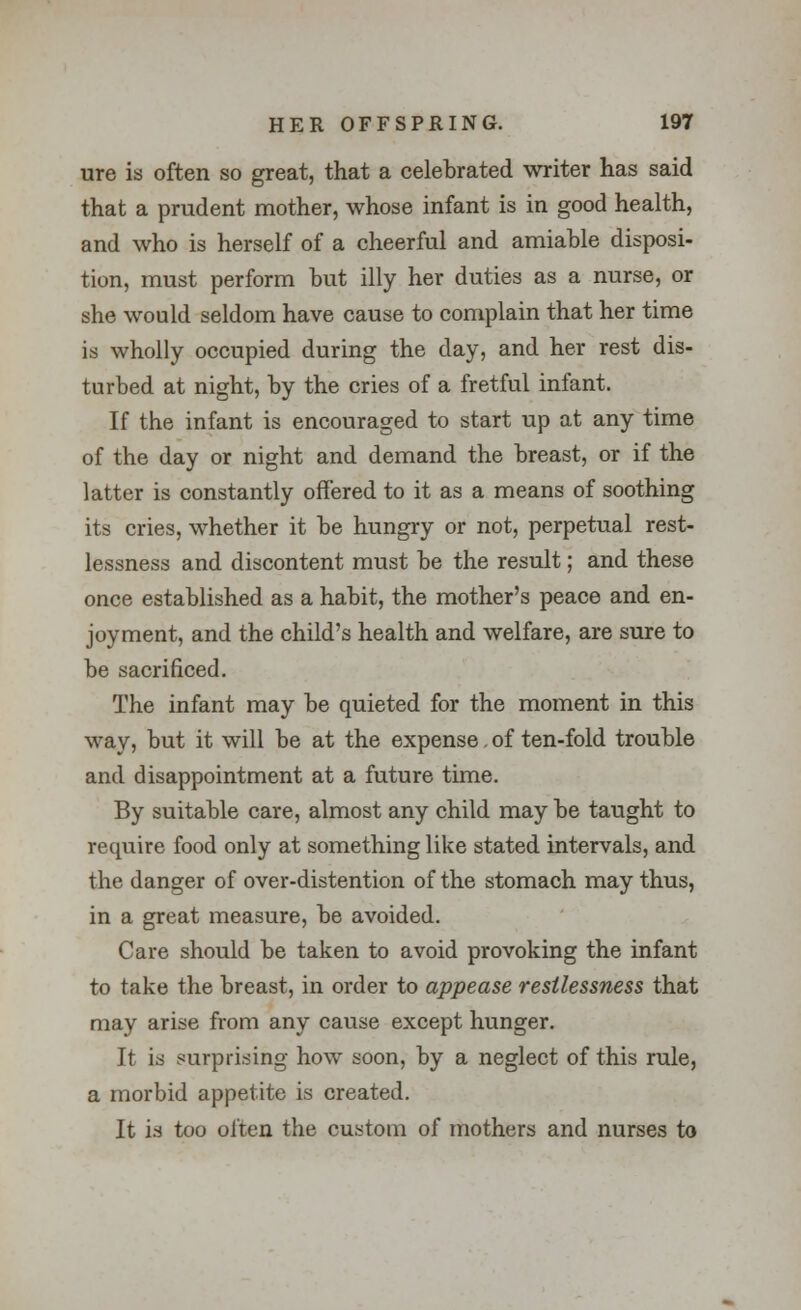 ure is often so great, that a celebrated writer has said that a prudent mother, whose infant is in good health, and who is herself of a cheerful and amiable disposi- tion, must perform but illy her duties as a nurse, or she would seldom have cause to complain that her time is wholly occupied during the day, and her rest dis- turbed at night, by the cries of a fretful infant. If the infant is encouraged to start up at any time of the day or night and demand the breast, or if the latter is constantly offered to it as a means of soothing its cries, whether it be hungry or not, perpetual rest- lessness and discontent must be the result; and these once established as a habit, the mother's peace and en- joyment, and the child's health and welfare, are sure to be sacrificed. The infant may be quieted for the moment in this way, but it will be at the expense. of ten-fold trouble and disappointment at a future time. By suitable care, almost any child may be taught to require food only at something like stated intervals, and the danger of over-distention of the stomach may thus, in a great measure, be avoided. Care should be taken to avoid provoking the infant to take the breast, in order to appease restlessness that may arise from any cause except hunger. It is surprising how soon, by a neglect of this rule, a morbid appetite is created. It is too often the custom of mothers and nurses to