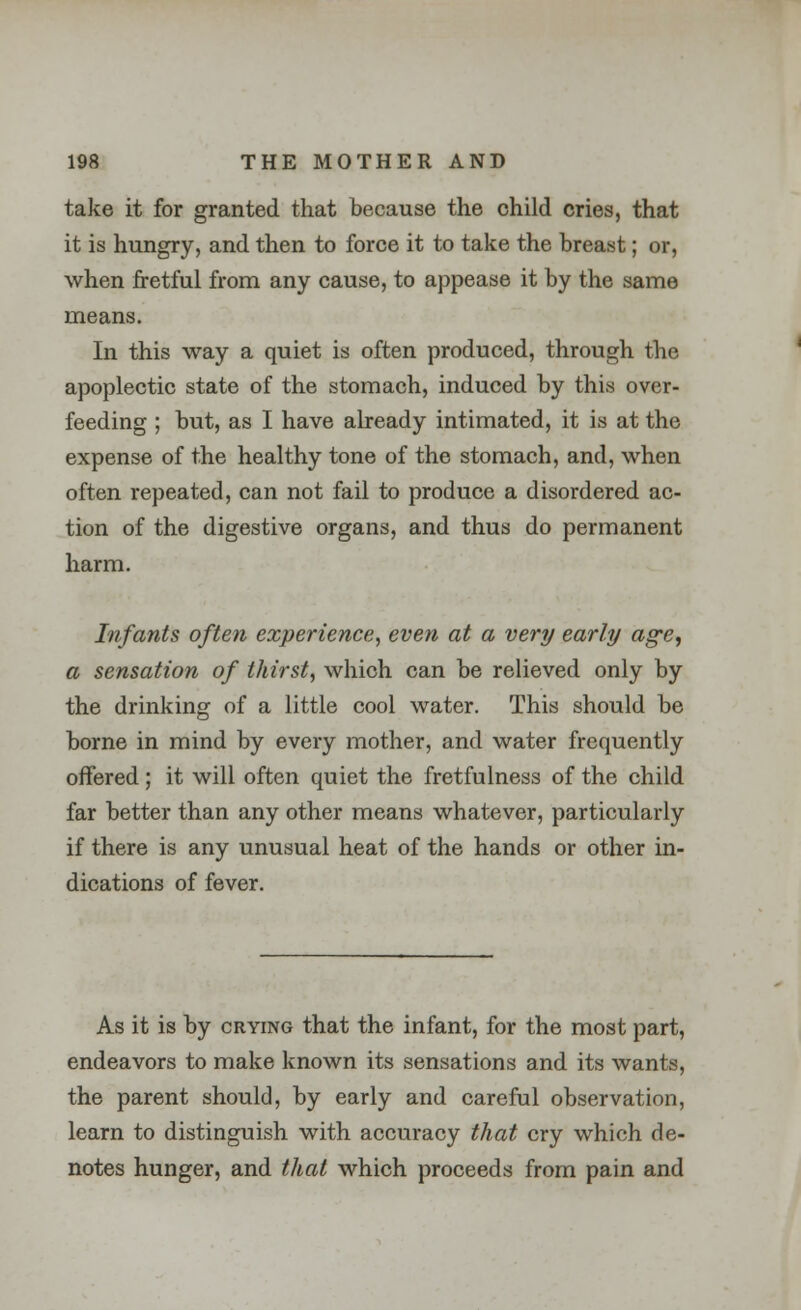 take it for granted that because the child cries, that it is hungry, and then to force it to take the breast; or, when fretful from any cause, to appease it by the same means. In this way a quiet is often produced, through the apoplectic state of the stomach, induced by this over- feeding ; but, as I have already intimated, it is at the expense of the healthy tone of the stomach, and, when often repeated, can not fail to produce a disordered ac- tion of the digestive organs, and thus do permanent harm. Infants often experience, even at a very early age, a sensation of thirst, which can be relieved only by the drinking of a little cool water. This should be borne in mind by every mother, and water frequently offered; it will often quiet the fretfulness of the child far better than any other means whatever, particularly if there is any unusual heat of the hands or other in- dications of fever. As it is by crying that the infant, for the most part, endeavors to make known its sensations and its wants, the parent should, by early and careful observation, learn to distinguish with accuracy that cry which de- notes hunger, and that which proceeds from pain and