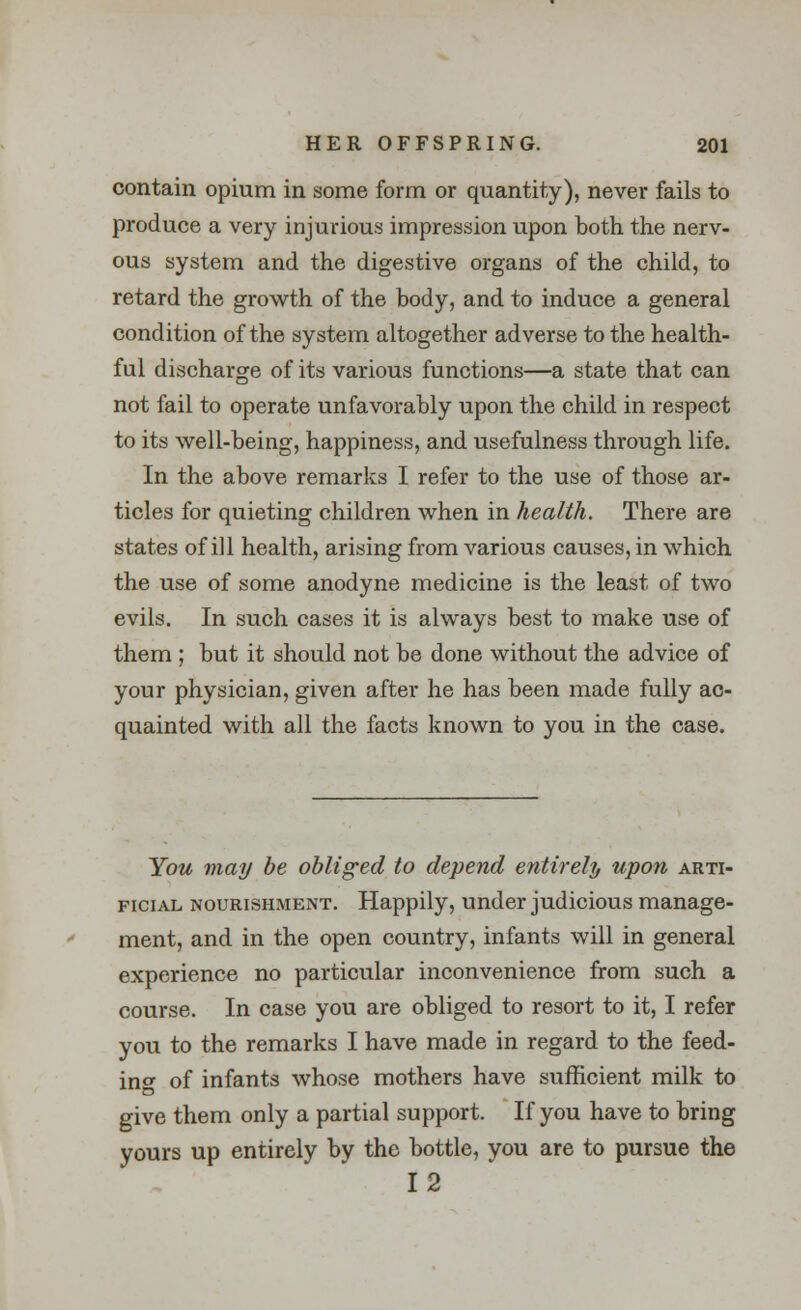 contain opium in some form or quantity), never fails to produce a very injurious impression upon both the nerv- ous system and the digestive organs of the child, to retard the growth of the body, and to induce a general condition of the system altogether adverse to the health- ful discharge of its various functions—a state that can not fail to operate unfavorably upon the child in respect to its well-being, happiness, and usefulness through life. In the above remarks I refer to the use of those ar- ticles for quieting children when in health. There are states of ill health, arising from various causes, in which the use of some anodyne medicine is the least of two evils. In such cases it is always best to make use of them ; but it should not be done without the advice of your physician, given after he has been made fully ac- quainted with all the facts known to you in the case. You may be obliged to depend entirely upon arti- ficial nourishment. Happily, under judicious manage- ment, and in the open country, infants will in general experience no particular inconvenience from such a course. In case you are obliged to resort to it, I refer you to the remarks I have made in regard to the feed- ino- of infants whose mothers have sufficient milk to give them only a partial support. If you have to bring yours up entirely by the bottle, you are to pursue the 12