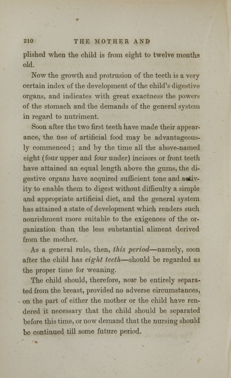 plished when the child is from eight to twelve months old. Now the growth and protrusion of the teeth is a very certain index of the development of the child's digest ive organs, and indicates with great exactness the powers of the stomach and the demands of the general system in regard to nutriment. Soon after the two first teeth have made their appear- ance, the use of artificial food may he advantageous- ly commenced; and by the time all the above-named eight (four upper and four under) incisors or front teeth have attained an equal length above the gums, the di- gestive organs have acquired sufficient tone and aativ- ity to enable them to digest without difficulty a simple and appropriate artificial diet, and the general system has attained a state of development which renders such nourishment more suitable to the exigences of the or- ganization than the less substantial aliment derived from the mother. As a general rule, then, this period—namely, soon after the child has eight teeth—should be regarded as the proper time for weaning. The child should, therefore, now be entirely separa- ted from the breast, provided no adverse circumstances, on the part of either the mother or the child have ren- dered it necessary that the child should be separated before this time, or now demand that the nursing should be continued till some future period.