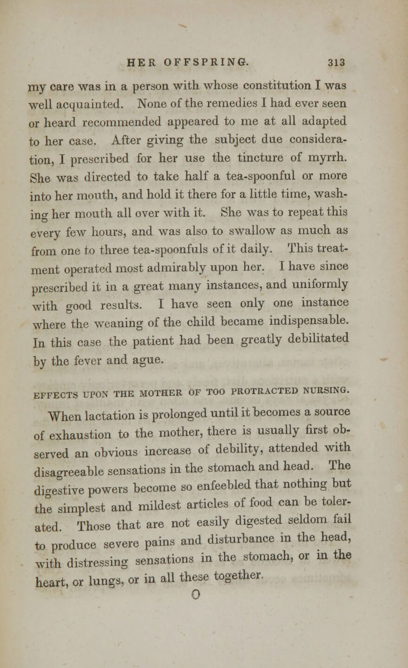 my care was in a person with whose constitution I was well acquainted. None of the remedies I had ever seen or heard recommended appeared to me at all adapted to her case. After giving the subject due considera- tion, I prescribed for her use the tincture of myrrh. She was directed to take half a tea-spoonful or more into her mouth, and hold it there for a little time, wash- ing her mouth all over with it. She was to repeat this every few hours, and was also to swallow as much as from one to three tea-spoonfuls of it daily. This treat- ment operated most admirably upon her. I have since prescribed it in a great many instances, and uniformly with good results. I have seen only one instance where the weaning of the child became indispensable. In this case the patient had been greatly debilitated by the fever and ague. EFFECTS UPON THE MOTHER OF TOO PROTRACTED NURSING. When lactation is prolonged until it becomes a source of exhaustion to the mother, there is usually first ob- served an obvious increase of debility, attended with disagreeable sensations in the stomach and head. The digestive powers become so enfeebled that nothing but the simplest and mildest articles of food can be toler- ated Those that are not easily digested seldom fail to produce severe pains and disturbance in the head, with distressing sensations in the stomach, or in the heart, or lungs, or in all these together. 0
