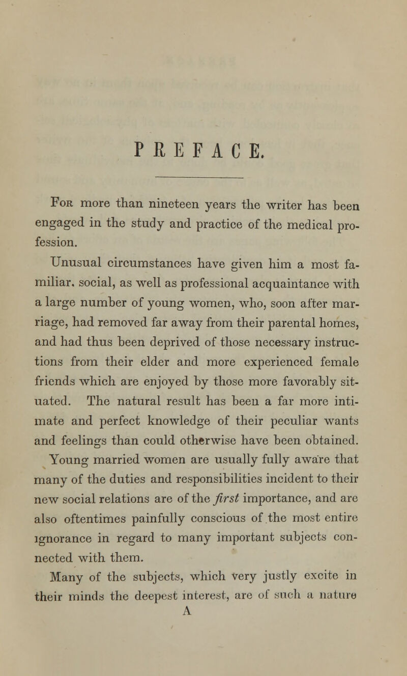 PREFACE. For more than nineteen years the writer has been engaged in the study and practice of the medical pro- fession. Unusual circumstances have given him a most fa- miliar, social, as well as professional acquaintance with a large number of young women, who, soon after mar- riage, had removed far away from their parental homes, and had thus been deprived of those necessary instruc- tions from their elder and more experienced female friends which are enjoyed by those more favorably sit- uated. The natural result has been a far more inti- mate and perfect knowledge of their peculiar wants and feelings than could otherwise have been obtained. Young married women are usually fully aware that many of the duties and responsibilities incident to their new social relations are of the first importance, and are also oftentimes painfully conscious of the most entire ignorance in regard to many important subjects con- nected with them. Many of the subjects, which very justly excite in their minds the deepest interest, are of such a nature