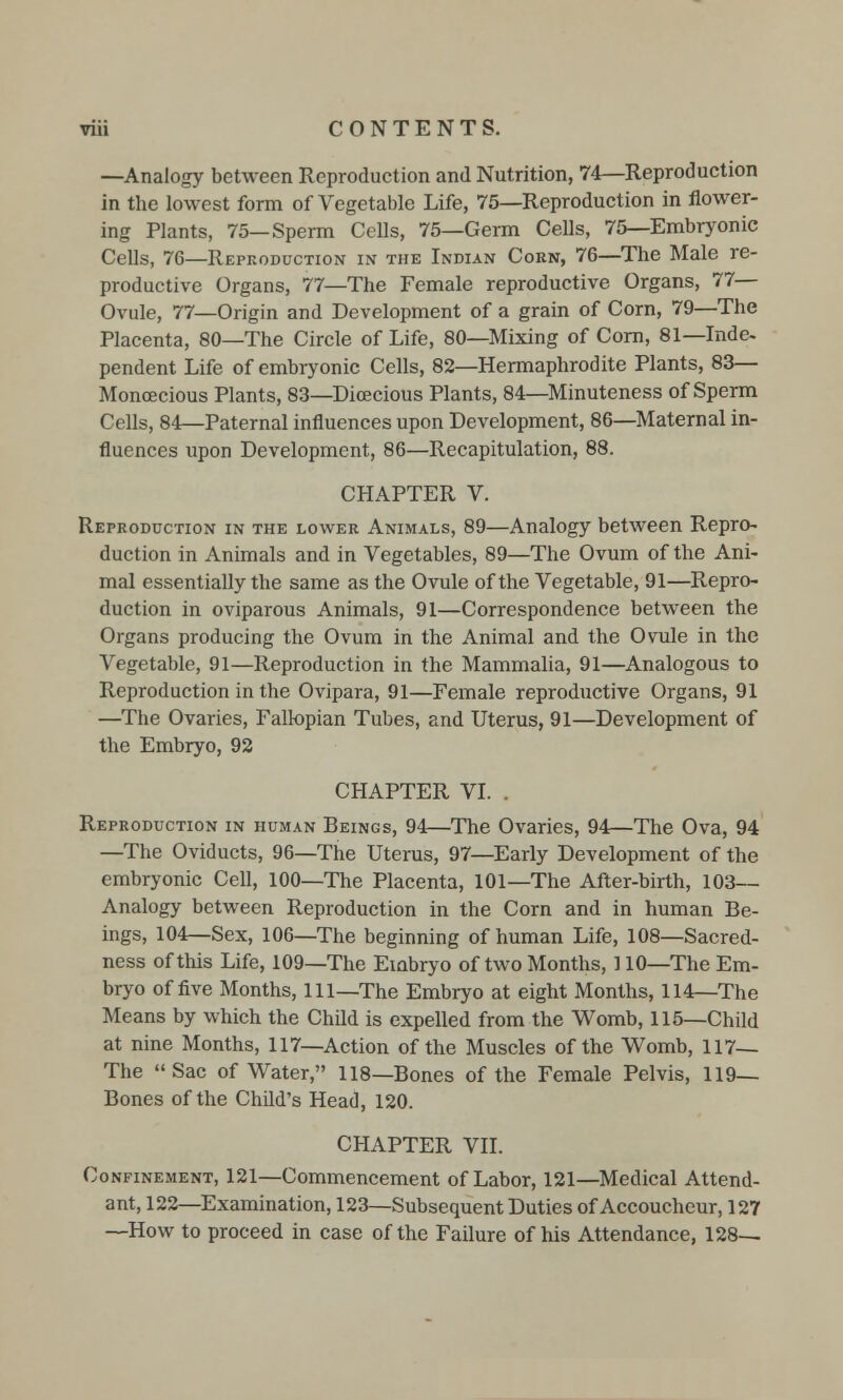 —Analogy between Reproduction and Nutrition, 74—Reproduction in the lowest form of Vegetable Life, 75—Reproduction in flower- ing Plants, 75—Sperm Cells, 75—Germ Cells, 75—Embryonic Cells, 76—Reproduction in the Indian Corn, 76—The Male re- productive Organs, 77—The Female reproductive Organs, 77— Ovule, 77—Origin and Development of a grain of Corn, 79—The Placenta, 80—The Circle of Life, 80—Mixing of Corn, 81—Inde- pendent Life of embryonic Cells, 82—Hermaphrodite Plants, 83— Monoecious Plants, 83—Dioecious Plants, 84—Minuteness of Sperm Cells, 84—Paternal influences upon Development, 86—Maternal in- fluences upon Development, 86—Recapitulation, 88. CHAPTER V. Reproduction in the lower Animals, 89—Analogy between Repro- duction in Animals and in Vegetables, 89—The Ovum of the Ani- mal essentially the same as the Ovule of the Vegetable, 91—Repro- duction in oviparous Animals, 91—Correspondence between the Organs producing the Ovum in the Animal and the Ovule in the Vegetable, 91—Reproduction in the Mammalia, 91—Analogous to Reproduction in the Ovipara, 91—Female reproductive Organs, 91 —The Ovaries, Fallopian Tubes, and Uterus, 91—Development of the Embryo, 92 CHAPTER VI. . Reproduction in human Beings, 94—The Ovaries, 94—The Ova, 94 —The Oviducts, 96—The Uterus, 97—Early Development of the embryonic Cell, 100—The Placenta, 101—The After-birth, 103— Analogy between Reproduction in the Corn and in human Be- ings, 104—Sex, 106—The beginning of human Life, 108—Sacred- ness of this Life, 109—The Embryo of two Months, 110—The Em- bryo of five Months, 111—The Embryo at eight Months, 114—The Means by which the Child is expelled from the Womb, 115—Child at nine Months, 117—Action of the Muscles of the Womb, 117— The Sac of Water, 118—Bones of the Female Pelvis, 119— Bones of the Child's Head, 120. CHAPTER VII. Confinement, 121—Commencement of Labor, 121—Medical Attend- ant, 122—Examination, 123—Subsequent Duties of Accoucheur, 127 —How to proceed in case of the Failure of his Attendance, 128—