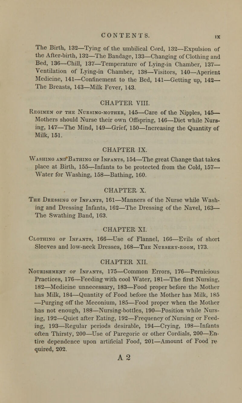 The Birth, 132—Tying of the umbilical Cord, 132—Expulsion of the After-birth, 132—The Bandage, 133—Changing of Clothing and Bed, 136—Chill, 137—Temperature of Lying-in Chamber, 137— Ventilation of Lying-in Chamber, 138—Visitors, 140—Aperient Medicine, 141—Confinement to the Bed, 141—Getting up, 142— The Breasts, 143—Milk Fever, 143. CHAPTER VIII. Regimen of the Nursing-mother, 145—Care of the Nipples, 145— Mothers should Nurse their own Offspring, 146—Diet while Nurs- ing, 147—The Mind, 149—Grief, 150—Increasing the Quantity of Milk, 151. CHAPTER IX. Washing and*Bathing of Infants, 154—The great Change that takes place at Birth, 155—Infants to be protected from the Cold, 157— Water for Washing, 158—Bathing, 160. CHAPTER X. The Dressing of Infants, 161—Manners of the Nurse while Wash- ing and Dressing Infants, 162—The Dressing of the Navel, 163— The Swathing Band, 163. CHAPTER XI. Clothing of Infants, 166—Use of Flannel, 166—Evils of short Sleeves and low-neck Dresses, 168—The Nursery-room, 173. CHAPTER XII. Nourishment of Infants, 175—Common Errors, 176—Pernicious Practices, 176—Feeding with cool Water, 181—The first Nursing, 182—Medicine unnecessary, 183—Food proper before the Mother has Milk, 184—Quantity of Food before the Mother has Milk, 185 —Purging off the Meconium, 185—Food proper when the Mother has not enough, 188—Nursing-bottles, 190—Position while Nurs- ing, 192—Quiet after Eating, 192—Frequency of Nursing or Feed- ing, 193—Regular periods desirable, 194—Crying, 198—Infants often Thirsty, 200—Use of Paregoric or other Cordials, 200—En- tire dependence upon artificial Food, 201—Amount of Food re quired, 202. A2