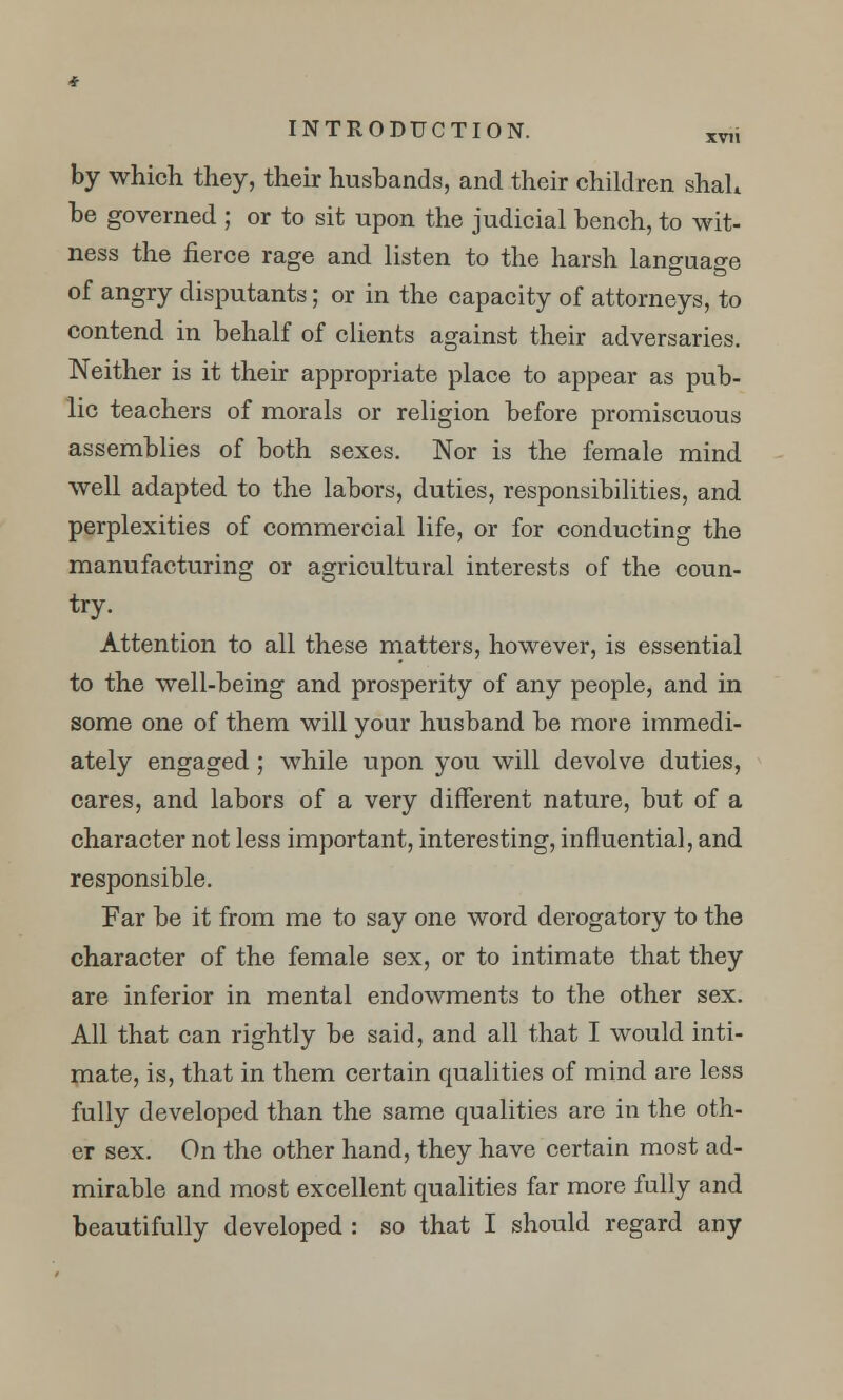 by which they, their husbands, and their children shah be governed ; or to sit upon the judicial bench, to wit- ness the fierce rage and listen to the harsh language of angry disputants; or in the capacity of attorneys, to contend in behalf of clients against their adversaries. Neither is it their appropriate place to appear as pub- lic teachers of morals or religion before promiscuous assemblies of both sexes. Nor is the female mind well adapted to the labors, duties, responsibilities, and perplexities of commercial life, or for conducting the manufacturing or agricultural interests of the coun- try. Attention to all these matters, however, is essential to the well-being and prosperity of any people, and in some one of them will your husband be more immedi- ately engaged ; while upon you will devolve duties, cares, and labors of a very different nature, but of a character not less important, interesting, influential, and responsible. Far be it from me to say one word derogatory to the character of the female sex, or to intimate that they are inferior in mental endowments to the other sex. All that can rightly be said, and all that I would inti- mate, is, that in them certain qualities of mind are less fully developed than the same qualities are in the oth- er sex. On the other hand, they have certain most ad- mirable and most excellent qualities far more fully and beautifully developed : so that I should regard any