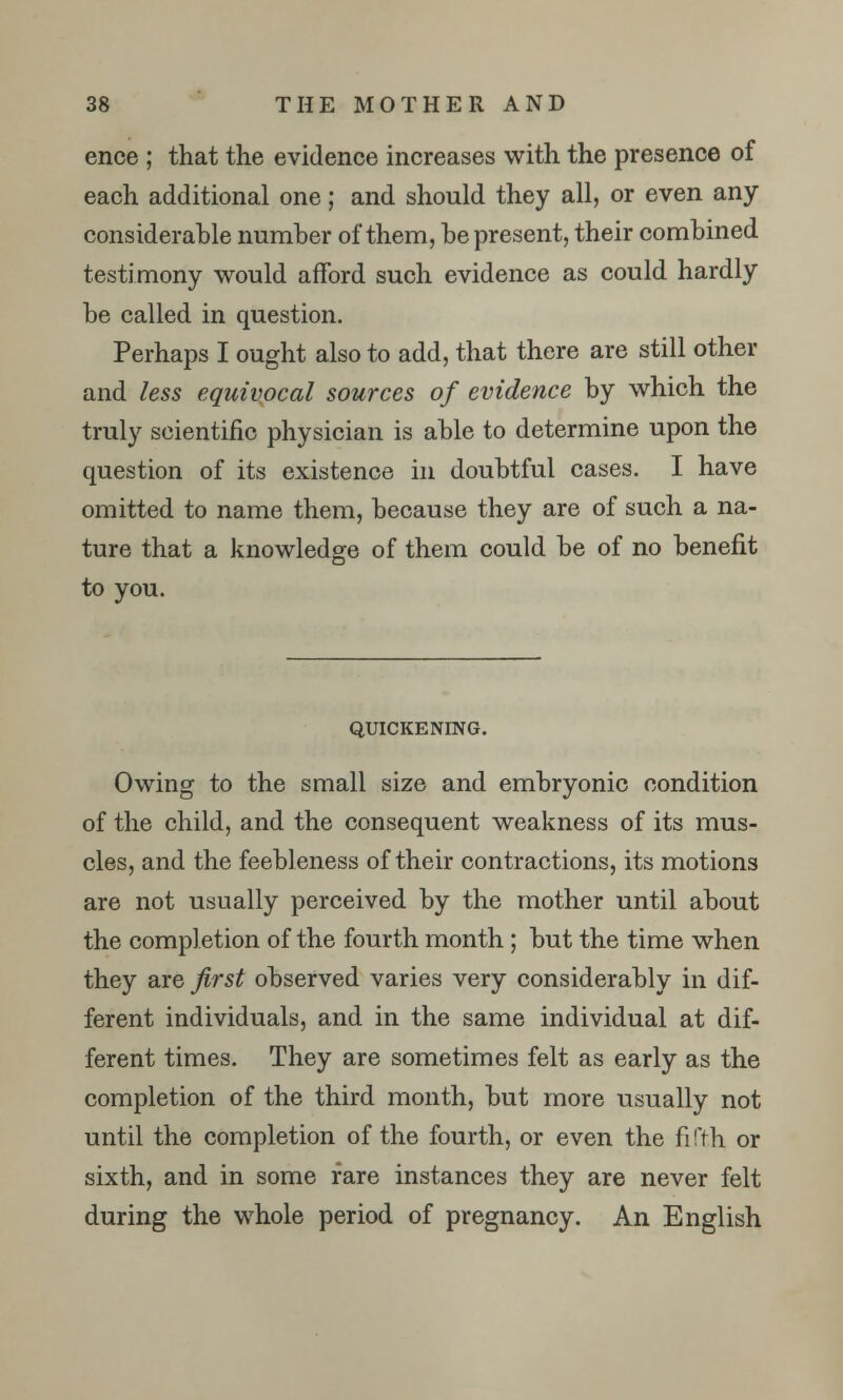 ence ; that the evidence increases with the presence of each additional one; and should they all, or even any considerable number of them, be present, their combined testimony would afford such evidence as could hardly be called in question. Perhaps I ought also to add, that there are still other and less equivocal sources of evidence by which the truly scientific physician is able to determine upon the question of its existence in doubtful cases. I have omitted to name them, because they are of such a na- ture that a knowledge of them could be of no benefit to you. QUICKENING. Owing to the small size and embryonic condition of the child, and the consequent weakness of its mus- cles, and the feebleness of their contractions, its motions are not usually perceived by the mother until about the completion of the fourth month; but the time when they are first observed varies very considerably in dif- ferent individuals, and in the same individual at dif- ferent times. They are sometimes felt as early as the completion of the third month, but more usually not until the completion of the fourth, or even the fifth or sixth, and in some fare instances they are never felt during the whole period of pregnancy. An English