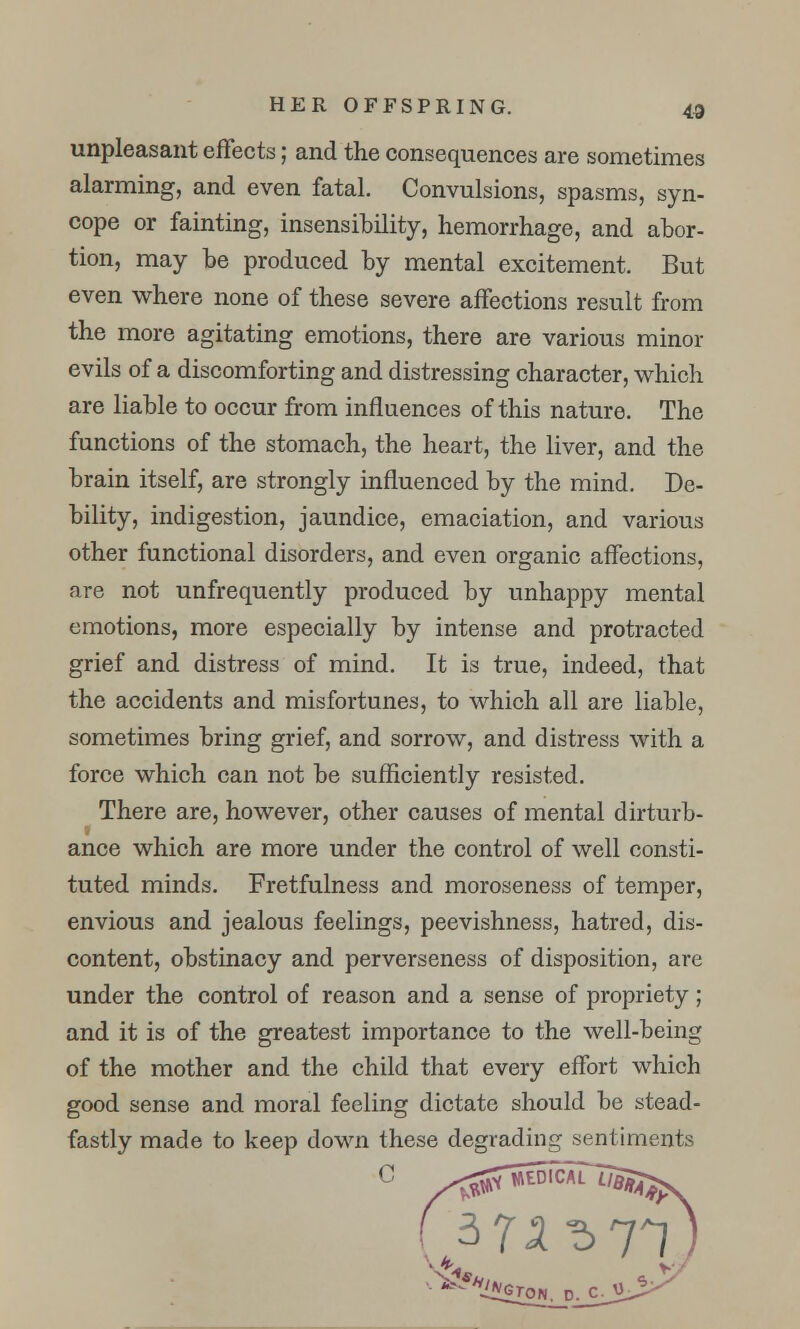 unpleasant effects; and the consequences are sometimes alarming, and even fatal. Convulsions, spasms, syn- cope or fainting, insensibility, hemorrhage, and abor- tion, may he produced by mental excitement. But even where none of these severe affections result from the more agitating emotions, there are various minor evils of a discomforting and distressing character, which are liable to occur from influences of this nature. The functions of the stomach, the heart, the liver, and the brain itself, are strongly influenced by the mind. De- bility, indigestion, jaundice, emaciation, and various other functional disorders, and even organic affections, are not unfrequently produced by unhappy mental emotions, more especially by intense and protracted grief and distress of mind. It is true, indeed, that the accidents and misfortunes, to which all are liable, sometimes bring grief, and sorrow, and distress with a force which can not be sufficiently resisted. There are, however, other causes of mental dirturb- ance which are more under the control of well consti- tuted minds. Fretfulness and moroseness of temper, envious and jealous feelings, peevishness, hatred, dis- content, obstinacy and perverseness of disposition, are under the control of reason and a sense of propriety; and it is of the greatest importance to the well-being of the mother and the child that every effort which good sense and moral feeling dictate should be stead- fastly made to keep down these degrading sentiments C £2ON, D. C.U.