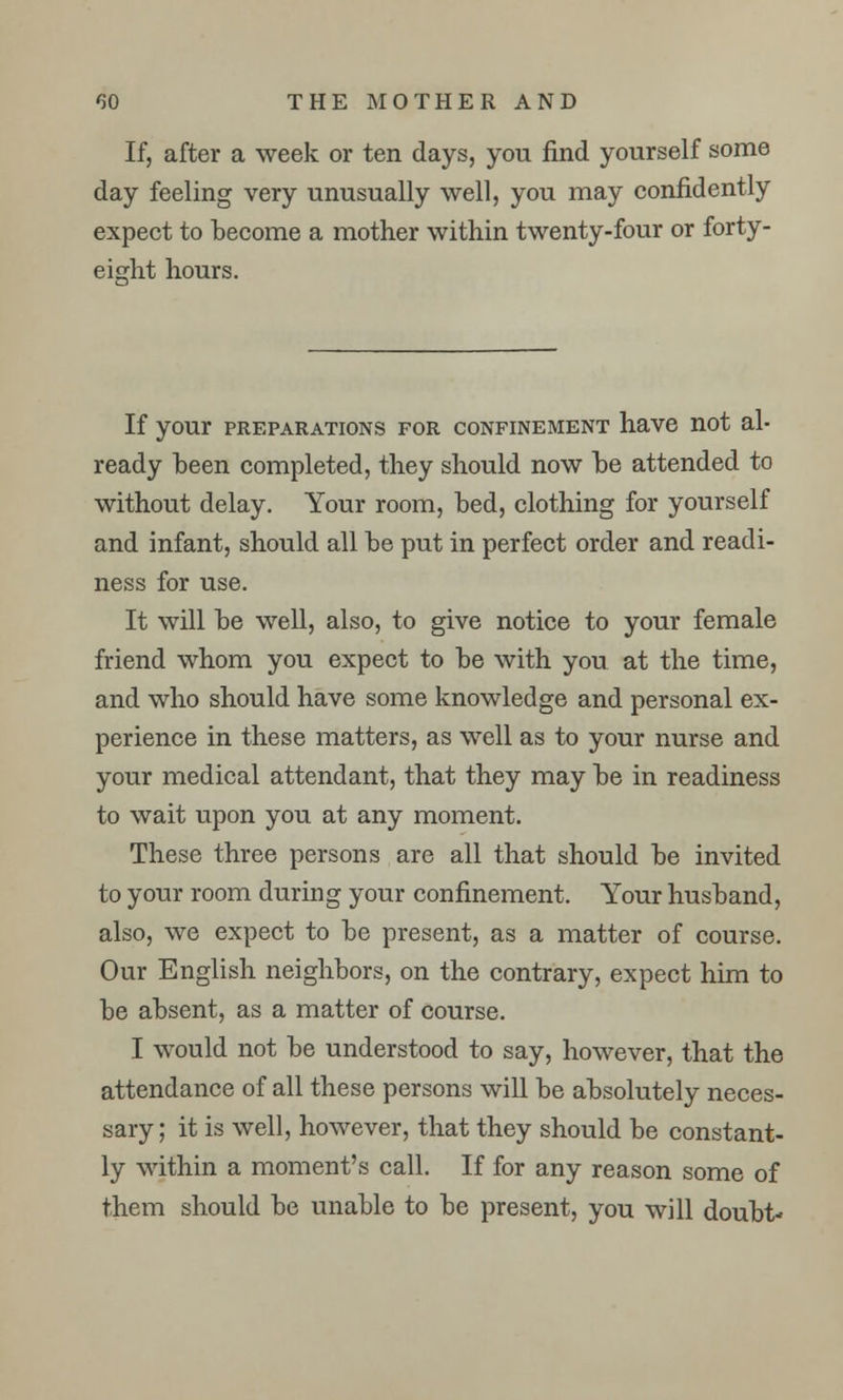 If, after a week or ten days, you find yourself some day feeling very unusually well, you may confidently expect to become a mother within twenty-four or forty- eight hours. If your preparations for confinement have not al- ready been completed, they should now be attended to without delay. Your room, bed, clothing for yourself and infant, should all be put in perfect order and readi- ness for use. It will be well, also, to give notice to your female friend whom you expect to be with you at the time, and who should have some knowledge and personal ex- perience in these matters, as well as to your nurse and your medical attendant, that they may be in readiness to wait upon you at any moment. These three persons are all that should be invited to your room during your confinement. Your husband, also, we expect to be present, as a matter of course. Our English neighbors, on the contrary, expect him to be absent, as a matter of course. I would not be understood to say, however, that the attendance of all these persons will be absolutely neces- sary; it is well, however, that they should be constant- ly within a moment's call. If for any reason some of them should be unable to be present, you will doubt*