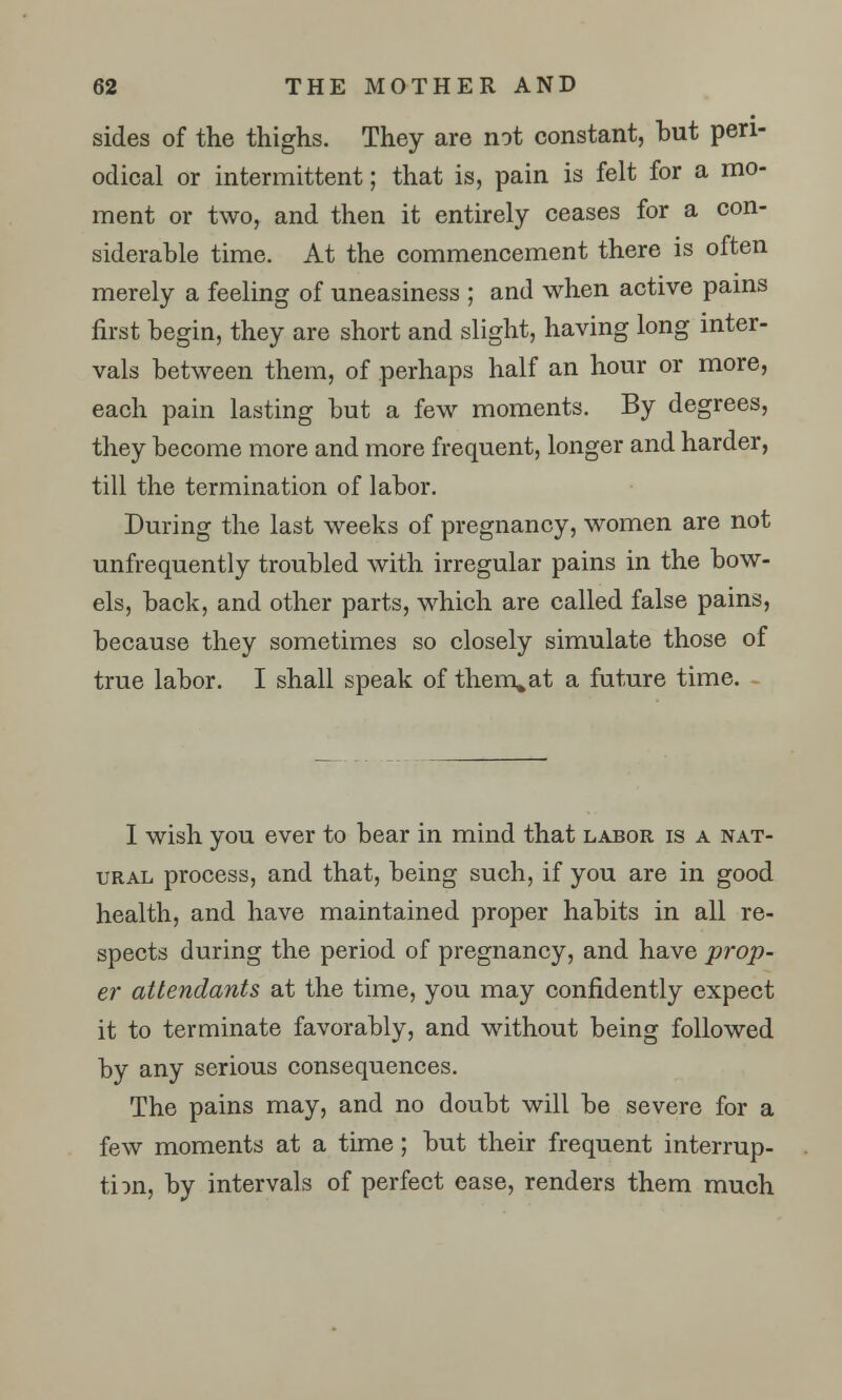 sides of the thighs. They are not constant, but peri- odical or intermittent; that is, pain is felt for a mo- ment or two, and then it entirely ceases for a con- siderable time. At the commencement there is often merely a feeling of uneasiness ; and when active pains first begin, they are short and slight, having long inter- vals between them, of perhaps half an hour or more, each pain lasting but a few moments. By degrees, they become more and more frequent, longer and harder, till the termination of labor. During the last weeks of pregnancy, women are not unfrequently troubled with irregular pains in the bow- els, back, and other parts, which are called false pains, because they sometimes so closely simulate those of true labor. I shall speak of them.at a future time. . I wish you ever to bear in mind that labor is a nat- ural process, and that, being such, if you are in good health, and have maintained proper habits in all re- spects during the period of pregnancy, and have prop- er attendants at the time, you may confidently expect it to terminate favorably, and without being followed by any serious consequences. The pains may, and no doubt will be severe for a few moments at a time; but their frequent interrup- tion, by intervals of perfect ease, renders them much