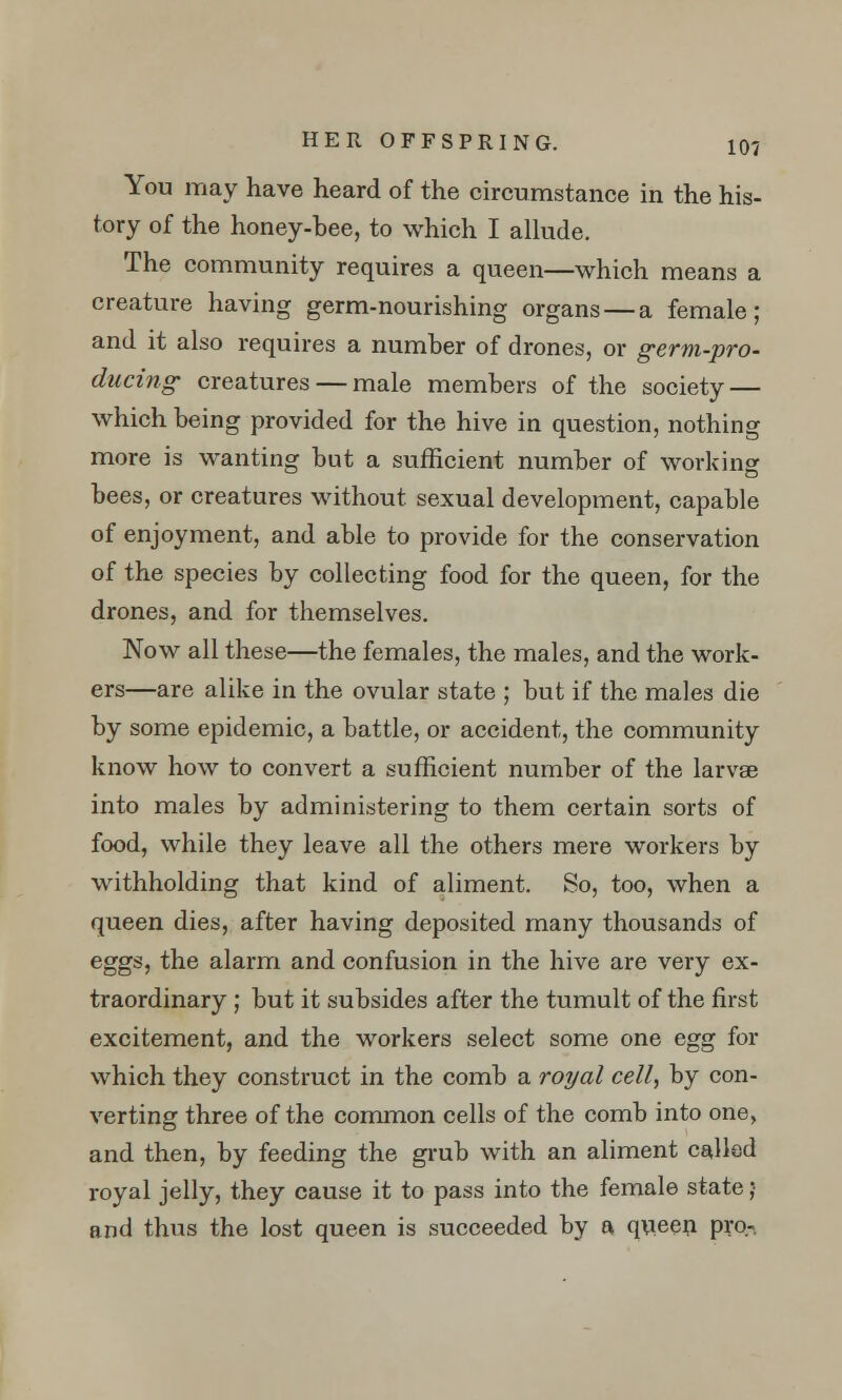 You may have heard of the circumstance in the his- tory of the honey-bee, to which I allude. The community requires a queen—which means a creature having germ-nourishing organs — a female; and it also requires a number of drones, or germ-pro- ducing creatures — male members of the society — which being provided for the hive in question, nothing more is wanting but a sufficient number of working bees, or creatures without sexual development, capable of enjoyment, and able to provide for the conservation of the species by collecting food for the queen, for the drones, and for themselves. Now all these—the females, the males, and the work- ers—are alike in the ovular state ; but if the males die by some epidemic, a battle, or accident, the community know how to convert a sufficient number of the larvae into males by administering to them certain sorts of food, while they leave all the others mere workers by withholding that kind of aliment. So, too, when a queen dies, after having deposited many thousands of eggs, the alarm and confusion in the hive are very ex- traordinary ; but it subsides after the tumult of the first excitement, and the workers select some one egg for which they construct in the comb a royal cell, by con- verting three of the common cells of the comb into one, and then, by feeding the grub with an aliment called royal jelly, they cause it to pass into the female state ;• and thus the lost queen is succeeded by a queen pro-