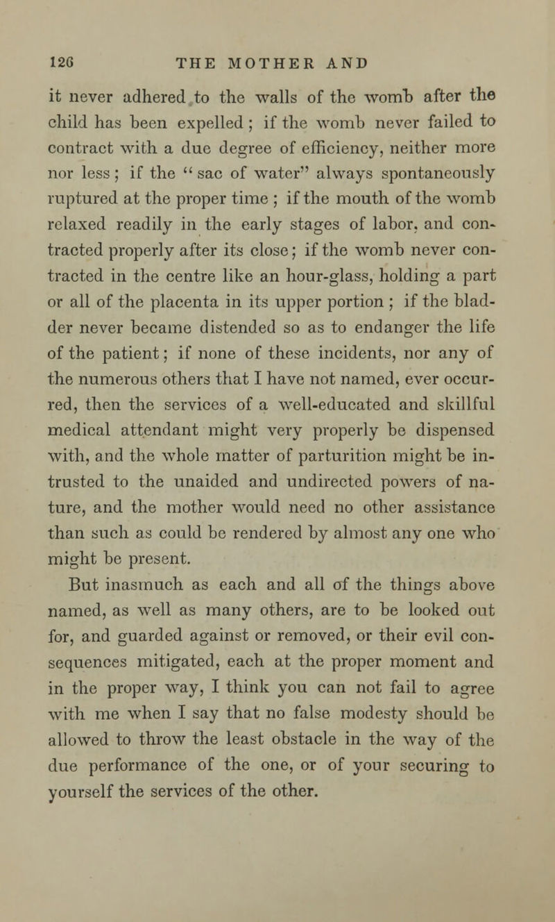 it never adhered to the walls of the womb after the child has been expelled; if the womb never failed to contract with a due degree of efficiency, neither more nor less ; if the  sac of water always spontaneously ruptured at the proper time ; if the mouth of the womb relaxed readily in the early stages of labor, and con- tracted properly after its close; if the womb never con- tracted in the centre like an hour-glass, holding a part or all of the placenta in its upper portion ; if the blad- der never became distended so as to endanger the life of the patient; if none of these incidents, nor any of the numerous others that I have not named, ever occur- red, then the services of a well-educated and skillful medical attendant might very properly be dispensed with, and the whole matter of parturition might be in- trusted to the unaided and undirected powers of na- ture, and the mother would need no other assistance than such as could be rendered by almost any one who might be present. But inasmuch as each and all of the things above named, as well as many others, are to be looked out for, and guarded against or removed, or their evil con- sequences mitigated, each at the proper moment and in the proper way, I think you can not fail to agree with me when I say that no false modesty should be allowed to throw the least obstacle in the way of the due performance of the one, or of your securing to yourself the services of the other.