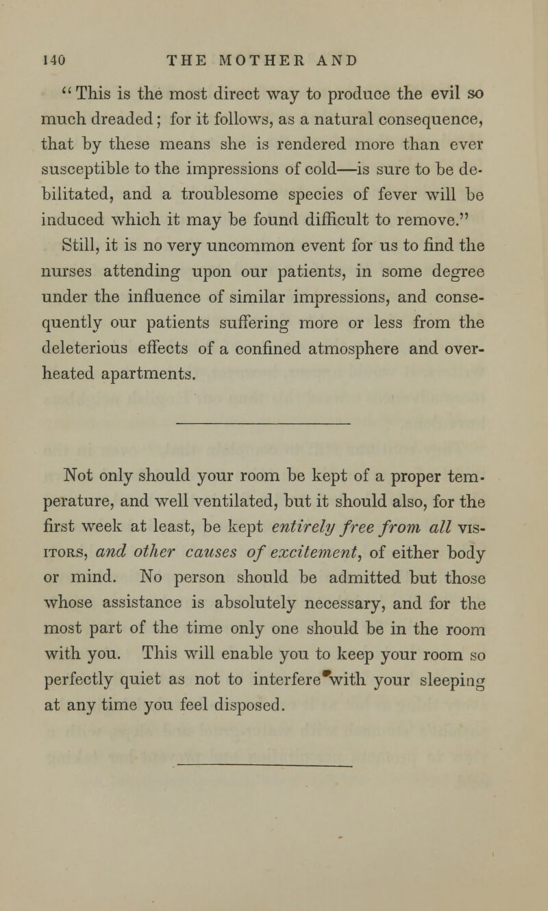  This is the most direct way to produce the evil so much dreaded; for it follows, as a natural consequence, that by these means she is rendered more than ever susceptible to the impressions of cold—is sure to be de- bilitated, and a troublesome species of fever will be induced which it may be found difficult to remove. Still, it is no very uncommon event for us to find the nurses attending upon our patients, in some degree under the influence of similar impressions, and conse- quently our patients suffering more or less from the deleterious effects of a confined atmosphere and over- heated apartments. Not only should your room be kept of a proper tem- perature, and well ventilated, but it should also, for the first week at least, be kept entirely free from all vis- itors, and other causes of excitement, of either body or mind. No person should be admitted but those whose assistance is absolutely necessary, and for the most part of the time only one should be in the room with you. This will enable you to keep your room so perfectly quiet as not to interfere'with your sleeping at any time you feel disposed.