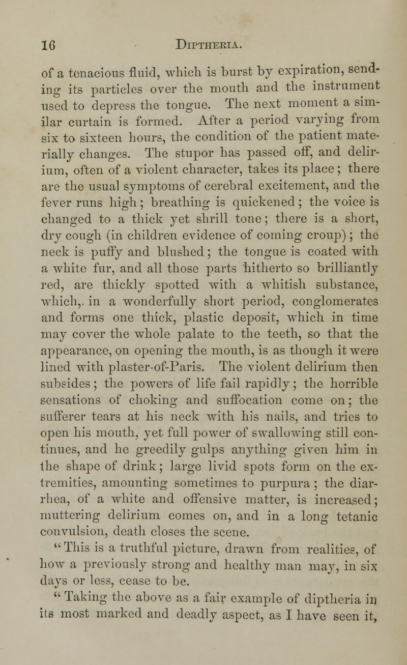 of a tenacious fluid, which is burst by expiration, send- ing its particles over the mouth and the instrument used to depress the tongue. The next moment a sim- ilar curtain is formed. After a period varying from six to sixteen hours, the condition of the patient mate- rially changes. The stupor has passed off, and delir- ium, often of a violent character, takes its place ; there are the usual symptoms of cerebral excitement, and the fever runs high ; breathing is quickened ; the voice is changed to a thick yet shrill tone; there is a short, dry cough (in children evidence of coming croup); the neck is puffy and blushed; the tongue is coated with a white fur, and all those parts hitherto so brilliantly red, are thickly spotted with a whitish substance, which,, in a wonderfully short period, conglomerates and forms one thick, plastic deposit, which in time may cover the whole palate to the teeth, so that the appearance, on opening the mouth, is as though it were lined with plaster-of-Paris. The violent delirium then subsides ; the powers of life fail rapidly; the horrible sensations of choking and suffocation come on; the sufferer tears at his neck with his nails, and tries to open his mouth, yet full power of swallowing still con- tinues, and he greedily gulps anything given him in the shape of drink; large livid spots form on the ex- tremities, amounting sometimes to purpura; the diar- rhea, of a white and offensive matter, is increased; muttering delirium comes on, and in a long tetanic- convulsion, death closes the scene. This is a truthful picture, drawn from realities, of how a previously strong and healthy man may, in six days or less, cease to be.  Taking the above as a fair example of diptheria in its most marked and deadly aspect, as I have seen it,