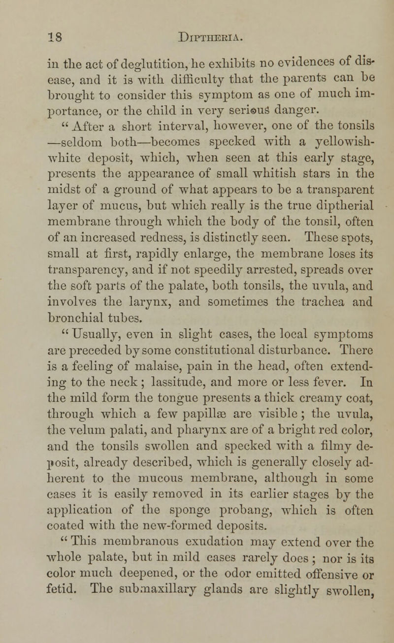 in tlie act of deglutition, he exhibits no evidences of dis- ease, and it is with difficulty that the parents can be brought to consider this symptom as one of much im- portance, or the child in very serious danger.  After a short interval, however, one of the tonsils —seldom both—becomes specked with a yellowish- white deposit, which, when seen at this early stage, presents the appearance of small whitish stars in the midst of a ground of what appears to be a transparent layer of mucus, but which really is the true diptherial membrane through which the body of the tonsil, often of an increased redness, is distinctly seen. These spots, small at first, rapidly enlarge, the membrane loses its transparency, and if not speedily arrested, spreads over the soft parts of the palate, both tonsils, the uvula, and involves the larynx, and sometimes the trachea and bronchial tubes.  Usually, even in slight cases, the local symptoms are preceded by some constitutional disturbance. There is a feeling of malaise, pain in the head, often extend- ing to the neck ; lassitude, and more or less fever. In the mild form the tongue presents a thick creamy coat, through which a few papillae are visible; the uvula, the velum palati, and pharynx are of a bright red color, and the tonsils swollen and specked with a filmy de- posit, already described, which is generally closely ad- herent to the mucous membrane, although in some cases it is easily removed in its earlier stages by the application of the sponge probang, which is often coated with the new-formed deposits.  This membranous exudation may extend over the whole palate, but in mild cases rarely does ; nor is its color much deepened, or the odor emitted offensive or fetid. The submaxillary glands are slightly swollen,