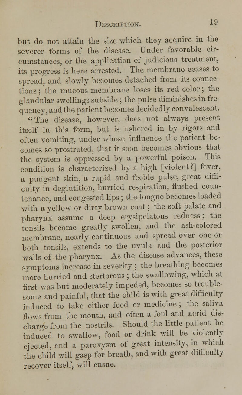 but do not attain the size which they acquire in the severer forms of the disease. Under favorable cir- cumstances, or the application of judicious treatment, its progress is here arrested. The membrane ceases to spread, and slowly becomes detached from its connec- tions ; the mucous membrane loses its red color; the glandular swellings subside ; the pulse diminishes in fre- quency, and the patient becomes decidedly convalescent. The disease, however, does not always present itself in this form, but is ushered in by rigors and often vomiting, under whose influence the patient be- comes so prostrated, that it soon becomes obvious that the system is oppressed by a powerful poison. This condition is characterized by a high [violent?] fever, a pungent skin, a rapid and feeble pulse, great diffi- culty in deglutition, hurried respiration, flushed coun- tenance, and congested lips; the tongue becomes loaded with a yellow or dirty brown coat; the soft palate and pharynx assume a deep erysipelatous redness; the tonsils become greatly swollen, and the ash-colored membrane, nearly continuous and spread over one or both tonsils, extends to the uvula and the posterior walls of the pharynx. As the disease advances, these symptoms increase in severity ; the breathing becomes more hurried and stertorous ; the swallowing, which at first was but moderately impeded, becomes so trouble- some and painful, that the child is with great difficulty induced to take either food or medicine; the saliva flows from the mouth, and often a foul and acrid dis- charge from the nostrils. Should the little patient be induced to swallow, food or drink will be violently ejected, and a paroxysm of great intensity, in which the child will gasp for breath, and with great difficulty recover itself, will ensue.