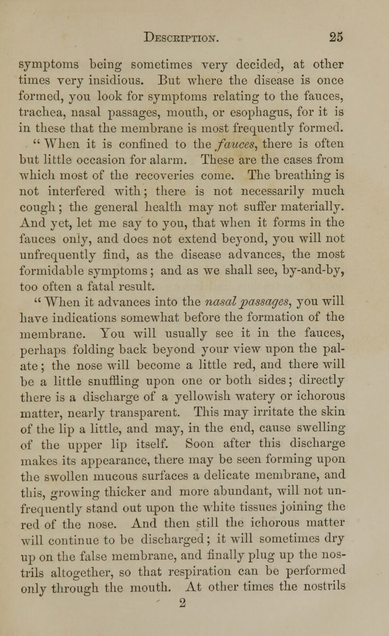 symptoms being sometimes very decided, at other times very insidious. But where the disease is once formed, you look for symptoms relating to the fauces, trachea, nasal passages, mouth, or esophagus, for it is in these that the membrane is most frequently formed. .  When it is confined to the fauces, there is often but little occasion for alarm. These are the cases from which most of the recoveries come. The breathing is not interfered with; there is not necessarily much cough; the general health may not, suffer materially. And yet, let me say to you, that when it forms in the fauces only, and does not extend beyond, you will not unfrequently find, as the disease advances, the most formidable symptoms; and as we shall see, by-and-by, too often a fatal result.  When it advances into the nasal passages, you will have indications somewhat before the formation of the membrane. You will usually see it in the fauces, perhaps folding back beyond your view upon the pal- ate ; the nose will become a little red, and there will be a little snuffling upon one or both sides; directly there is a discharge of a yellowish watery or ichorous matter, nearly transparent. This may irritate the skin of the lip a little, and may, in the end, cause swelling of the upper lip itself. Soon after this discharge makes its appearance, there may be seen forming upon the swollen mucous surfaces a delicate membrane, and this, growing thicker and more abundant, will not un- frequently stand out upon the white tissues joining the red of the nose. And then still the ichorous matter will continue to be discharged; it will sometimes dry up on the false membrane, and finally plug up the nos- trils altogether, so that respiration can be performed only through the mouth. At other times the nostrils 2