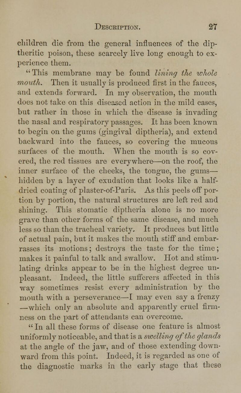 children die from the general influences of the dip- theritic poison, these scarcely live long enough to ex- perience them. This membrane may be found lining the whole mouth. Then it usually is produced first in the fauces, and extends forward. In my observation, the mouth does not take on this diseased action in the mild cases, but rather in those in which the disease is invading the nasal and respiratory passages. It has been known to begin on the gums (gingival diptheria), and extend backward into the fauces, bo covering the mucous surfaces of the mouth. When the mouth is so cov- ered, the red tissues are everywhere—on the roof, the inner surface of the cheeks, the tongue, the gums— hidden by a layer of exudation that looks like a half- dried coating of plaster-of-Paris. As this peels off por- tion by portion, the natural structures are left red and shining. This stomatic diptheria alone is no more grave than other forms of the same disease, and much less so than the tracheal variety. It produces but little of actual pain, but it makes the mouth stiff and embar- rasses its motions; destroys the taste for the time; makes it painful to talk and swallow. Hot and stimu- lating drinks appear to be in the highest degree un- pleasant. Indeed, the little sufferers affected in this way sometimes resist every administration b}r the mouth with a perseverance—I may even say a frenzy —which only an absolute and apparently cruel firm- ness on the part of attendants can overcome.  In all these forms of disease one feature is almost uniformly noticeable, and that is a swelling of the glands at the angle of the jaw, and of those extending down- ward from this point. Indeed, it is regarded as one of the diagnostic marks in the early stage that these