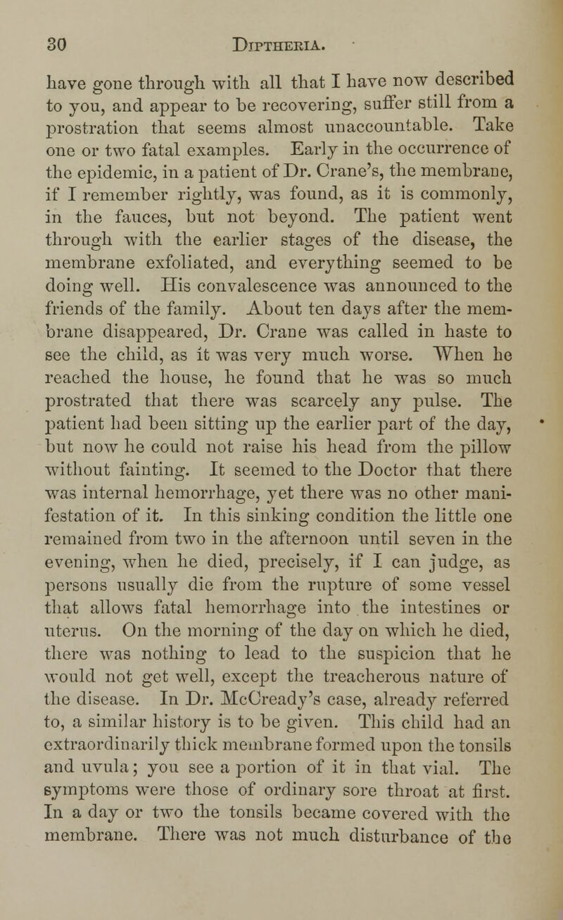 have gone through with all that I have now described to you, and appear to be recovering, suffer still from a prostration that seems almost unaccountable. Take one or two fatal examples. Early in the occurrence of the epidemic, in a patient of Dr. Crane's, the membrane, if I remember rightly, was found, as it is commonly, in the fauces, but not beyond. The patient went through with the earlier stages of the disease, the membrane exfoliated, and everything seemed to be doing well. His convalescence was announced to the friends of the family. About ten days after the mem- brane disappeared, Dr. Crane was called in haste to see the child, as it was very much worse. When he reached the house, he found that he was so much prostrated that there was scarcely any pulse. The patient had been sitting up the earlier part of the day, but now he could not raise his head from the pillow without fainting. It seemed to the Doctor that there was internal hemorrhage, yet there was no other mani- festation of it. In this sinking condition the little one remained from two in the afternoon until seven in the evening, when he died, precisely, if I can judge, as persons usually die from the rupture of some vessel that allows fatal hemorrhage into the intestines or uterus. On the morning of the day on which he died, there was nothing to lead to the suspicion that he would not get well, except the treacherous nature of the disease. In Dr. McCready's case, already referred to, a similar history is to be given. This child had an extraordinarily thick membrane formed upon the tonsils and uvula; you see a portion of it in that vial. The symptoms were those of ordinary sore throat at first. In a day or two the tonsils became covered with the membrane. There was not much disturbance of the