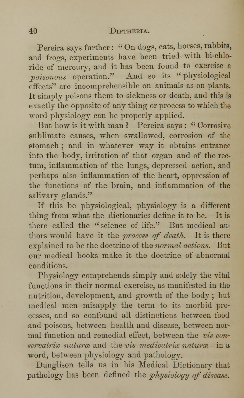 Pereira says further:  On dogs, cats, horses, rabbits, and frogs, experiments have been tried with bi-chlo- ride of mercury, and it has been found to exercise a poisonous operation. And so its physiological effects are incomprehensible on animals as on plants. It simply poisons them to sickness or death, and this is exactly the opposite of any thing or process to which the word physiology can be properly applied. But how is it with man ? Pereira says :  Corrosive sublimate causes, when swallowed, corrosion of the stomach ; and in whatever way it obtains entrance into the body, irritation of that organ and of the rec- tum, inflammation of the lungs, depressed action, and perhaps also inflammation of the heart, oppression of the functions of the brain, and inflammation of the salivary glands. If this be physiological, physiology is a different thing from what the dictionaries define it to be. It is there called the  science of life. But medical au- thors would have it the process of death. It is there explained to be the doctrine of the normal actions. But our medical books make it the doctrine of abnormal conditions. Physiology comprehends simply and solely the vital functions in their normal exercise, as manifested in the nutrition, development, and growth of the body ; but medical men misapply the term to its morbid pro- cesses, and so confound all distinctions between food and poisons, between health and disease, between nor- mal function and remedial effect, between the vis con- servatrix natural and the vis medicatvix naturm—in a word, between physiology and pathology. Dunglison tells us in his Medical Dictionary that pathology has been defined the physiology of disease.