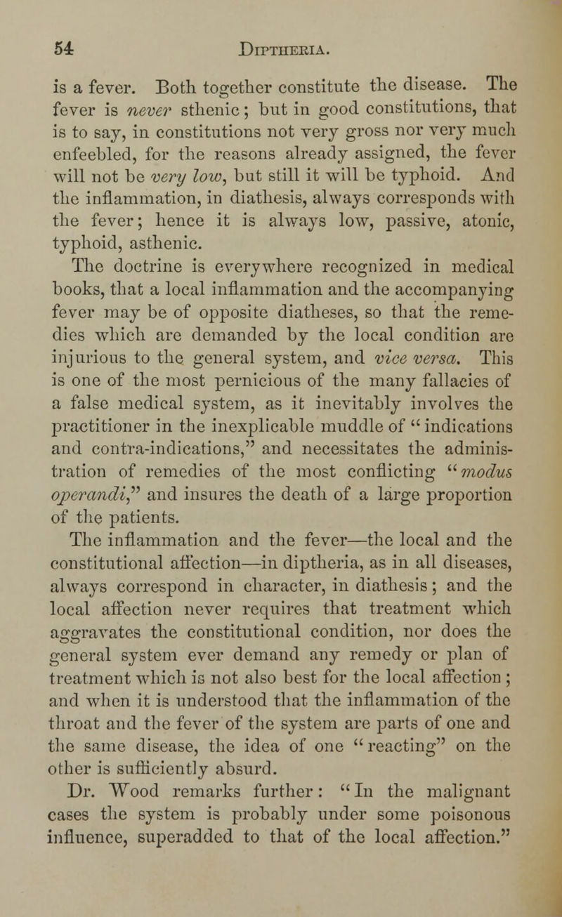 is a fever. Both together constitute the disease. The fever is never sthenic; but in good constitutions, that is to say, in constitutions not very gross nor very much enfeebled, for the reasons already assigned, the fever will not be very low, but still it will be typhoid. And the inflammation, in diathesis, always corresponds with the fever; hence it is always low, passive, atonic, typhoid, asthenic. The doctrine is everywhere recognized in medical books, that a local inflammation and the accompanying fever may be of opposite diatheses, so that the reme- dies which are demanded by the local condition are injurious to the general system, and vice versa. This is one of the most pernicious of the many fallacies of a false medical system, as it inevitably involves the practitioner in the inexplicable muddle of  indications and contra-indications, and necessitates the adminis- tration of remedies of the most conflicting modus operandi and insures the death of a large proportion of the patients. The inflammation and the fever—the local and the constitutional affection—in diptheria, as in all diseases, always correspond in character, in diathesis; and the local affection never requires that treatment which aggravates the constitutional condition, nor does the general system ever demand any remedy or plan of treatment which is not also best for the local affection ; and when it is understood that the inflammation of the throat and the fever of the system are parts of one and the same disease, the idea of one  reacting on the other is sufficiently absurd. Dr. Wood remarks further:  In the malignant cases the system is probably under some poisonous influence, superadded to that of the local affection.