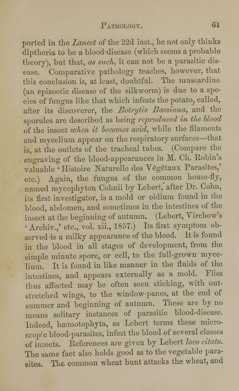 ported in the Lancet of the 22d inst., he not only thinks diptheria to be a blood-disease (which seems a probable theory), but that, as such, it can not be a parasitic dis- ease. Comparative pathology teaches, however, that this conclusion is, at least, doubtful. The muscardine (an epizootic disease of the silkworm) is due to a spe- cies of fungus like that which infests the potato, called, after its discoverer, the Botrytis Bassiana, and the sporules are described as being reproduced in the blood of the insect when it becomes acid, while the filaments and mycelium appear on the respiratory surfaces—that is, at the outlets of the tracheal tubes. (Compare the engraving of the blood-appearances in M. Ch. Kobin's valuable ' Histoire Naturelle des Yegetaux Parasites,' etc.) Again, the fungus of the common house-fly, named mycophyton Cohnii by Lebert, after Dr. Cohn, its first investigator, is a mold or oidium found in the blood, abdomen, and sometimes in the intestines of the insect at the beginning of autumn. (Lebert, Virchow's ' Archiv.,' etc., vol. xii., 1857.) Its first symptom ob- served is a milky appearance of the blood. It is found in the blood in all stages of development, from the simple minute spore, or cell, to the full-grown myce- lium. It is found in like manner in the fluids of the intestines, and appears externally as a mold. Flies thus affected may be often seen sticking, with out- stretched wings, to the window-panes, at the end of summer and beginning of autumn. These are by no means solitary instances of parasitic blood-disease. Indeed, hsemotophyta, as Lebert terms these micro- scopic blood-parasites, infest the blood of several classes of insects. Eeferences are given by Lebert loco citato. The same fact also holds good as to the vegetable para- sites. The common wheat bunt attacks the wheat, and