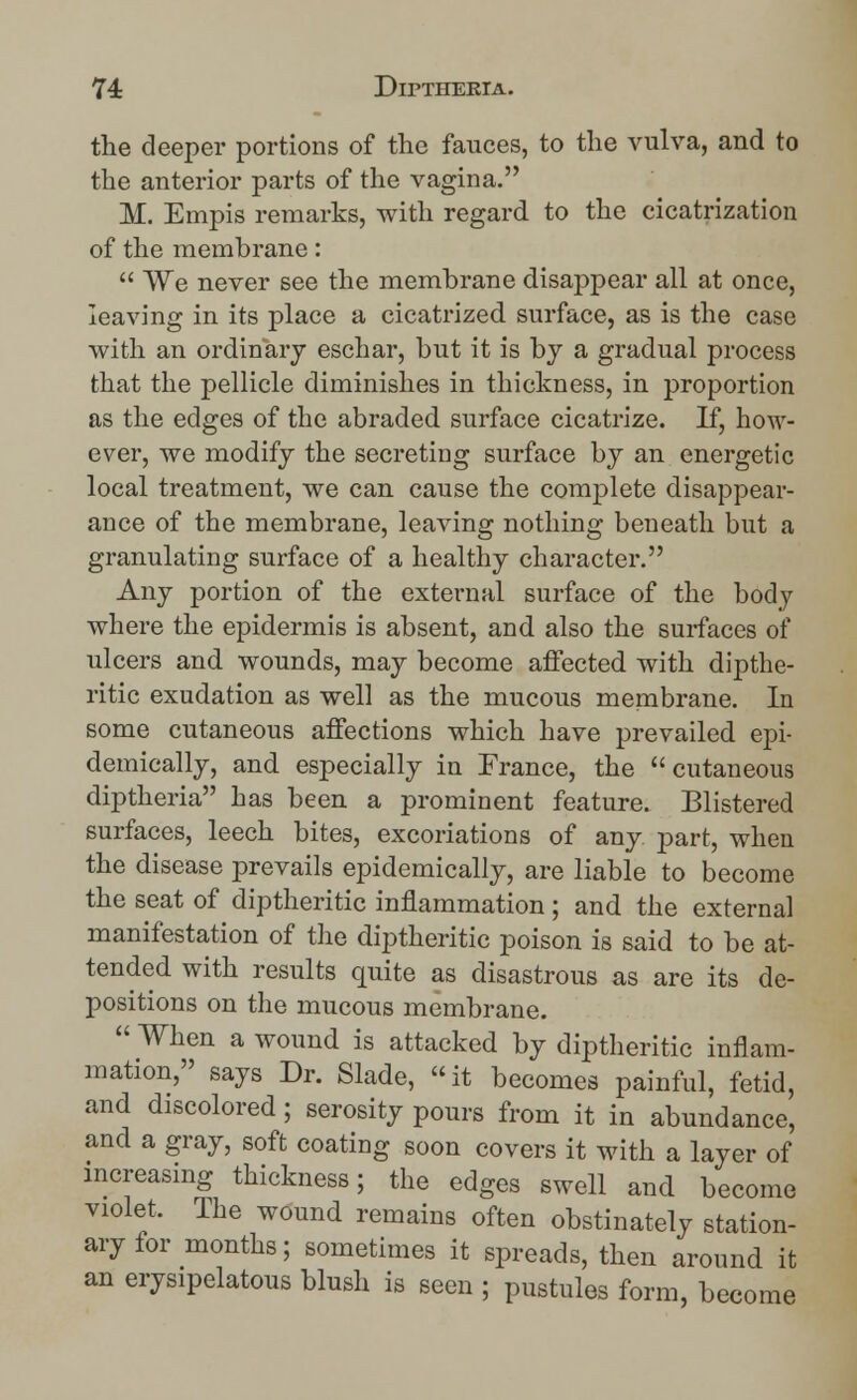 the deeper portions of the fauces, to the vulva, and to the anterior parts of the vagina. M. Empis remarks, with regard to the cicatrization of the membrane:  We never see the membrane disappear all at once, leaving in its place a cicatrized surface, as is the case with an ordinary eschar, but it is by a gradual process that the pellicle diminishes in thickness, in proportion as the edges of the abraded surface cicatrize. If, how- ever, we modify the secreting surface by an energetic local treatment, we can cause the complete disappear- ance of the membrane, leaving nothing beneath but a granulating surface of a healthy character. Any portion of the external surface of the body where the epidermis is absent, and also the surfaces of ulcers and wounds, may become affected with dipthe- ritic exudation as well as the mucous membrane. In some cutaneous affections which have prevailed epi- demically, and especially in France, the cutaneous diptheria has been a prominent feature. Blistered surfaces, leech bites, excoriations of any part, when the disease prevails epidemically, are liable to become the seat of diptheritic inflammation ; and the external manifestation of the diptheritic poison is said to be at- tended with results quite as disastrous as are its de- positions on the mucous membrane.  When a wound is attacked by diptheritic inflam- mation, says Dr. Slade, it becomes painful, fetid, and discolored; serosity pours from it in abundance, and a gray, soft coating soon covers it with a layer of increasing thickness; the edges swell and become violet. The wound remains often obstinately station- ary for months; sometimes it spreads, then around it an erysipelatous blush is seen ; pustules form, become