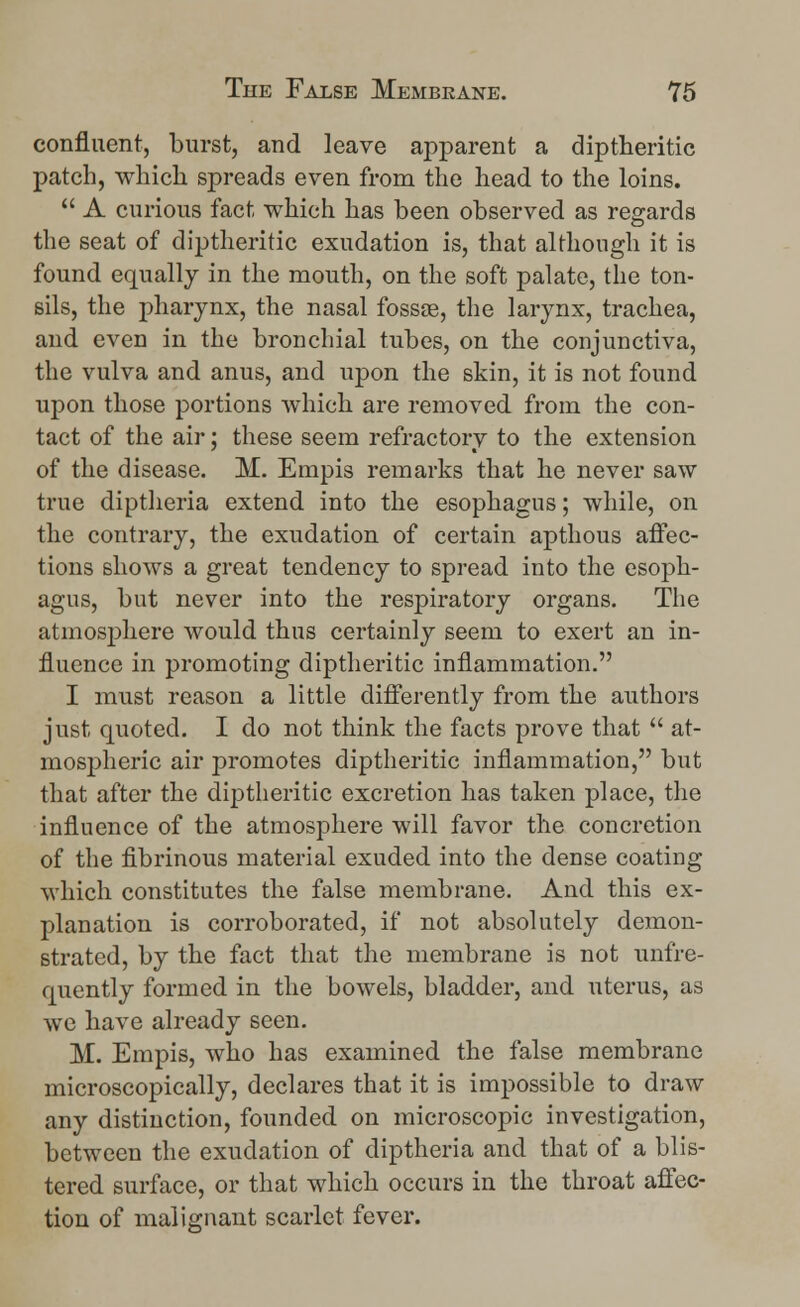 confluent, burst, and leave apparent a diptheritic patch, which spreads even from the head to the loins.  A curious fact which has been observed as regards the seat of diptheritic exudation is, that although it is found equally in the mouth, on the soft palate, the ton- sils, the pharynx, the nasal fossae, the larynx, trachea, and even in the bronchial tubes, on the conjunctiva, the vulva and anus, and upon the skin, it is not found upon those portions which are removed from the con- tact of the air; these seem refractory to the extension of the disease. M. Empis remarks that he never saw true diptheria extend into the esophagus; while, on the contrary, the exudation of certain apthous affec- tions shows a great tendency to spread into the esoph- agus, but never into the respiratory organs. The atmosphere would thus certainly seem to exert an in- fluence in promoting diptheritic inflammation. I must reason a little differently from the authors just quoted. I do not think the facts prove that  at- mospheric air promotes diptheritic inflammation, but that after the diptheritic excretion has taken place, the influence of the atmosphere will favor the concretion of the fibrinous material exuded into the dense coating which constitutes the false membrane. And this ex- planation is corroborated, if not absolutely demon- strated, by the fact that the membrane is not unfre- quently formed in the bowels, bladder, and uterus, as we have already seen. M. Empis, who has examined the false membrane microscopically, declares that it is impossible to draw any distinction, founded on microscopic investigation, between the exudation of diptheria and that of a blis- tered surface, or that which occurs in the throat affec- tion of malignant scarlet fever.