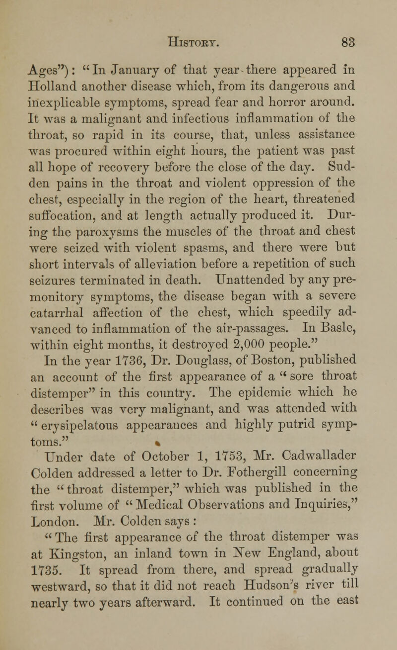 Ages):  In January of that year- there appeared in Holland another disease which, from its dangerous and inexplicable symptoms, spread fear and horror around. It was a malignant and infectious inflammation of the throat, so rapid in its course, that, unless assistance was procured within eight hours, the patient was past all hope of recovery before the close of the day. Sud- den pains in the throat and violent oppression of the chest, especially in the region of the heart, threatened suffocation, and at length actually produced it. Dur- ing the paroxysms the muscles of the throat and chest were seized with violent spasms, and there were but short intervals of alleviation before a repetition of such seizures terminated in death. Unattended by any pre- monitory symptoms, the disease began with a severe catarrhal affection of the chest, which speedily ad- vanced to inflammation of the air-passages. In Basle, within eight months, it destroyed 2,000 people. In the year 1736, Dr. Douglass, of Boston, published an account of the first appearance of a  sore throat distemper in this country. The epidemic which he describes was very malignant, and was attended with  erysipelatous appearances and highly putrid symp- toms. % Under date of October 1, 1753, Mr. Cadwallader Colden addressed a letter to Dr. Fothergill concerning the  throat distemper, which was published in the first volume of  Medical Observations and Inquiries, London. Mr. Colden says :  The first appearance of the throat distemper was at Kingston, an inland town in New England, about 1735. It spread from there, and spread gradually westward, so that it did not reach Hudson's river till nearly two years afterward. It continued on the east