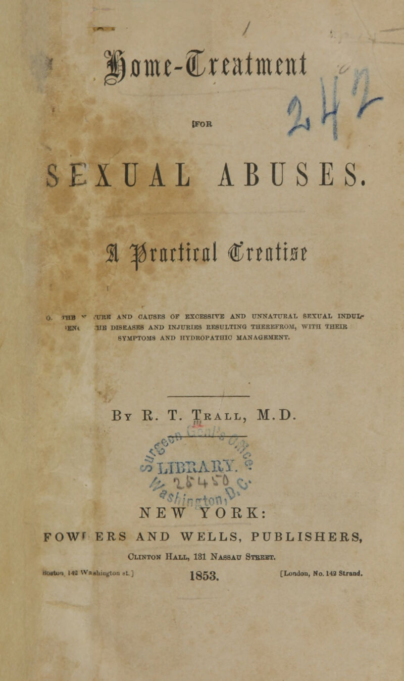 Dttu-foatnuni JFOR ^\ ' > SEIUAL ABUSES. 51 ^rnrttral €na\'m m ,T THIS AND CAUSES OF EXOESSIYE AND tTNNATTTRAL 8EXUAL INDUL- IBN» HB DISEASES AND INJURIES RESULTING THEREFROM, WITII TDEIB SYMPTOMS AND HYDROPATHIC MANAGEMENT. By K. T. Trall, M.D. —-— .■ ■LIT U tt c,- NEW YORK: FOWT ERS AND WELLS, PUBLISHERS, Clinton Hall, 131 Nassau Stbebt. Boituu 144 Wa »l,ii,^oii ,t. j 1853 [London, No. 149 Strand.