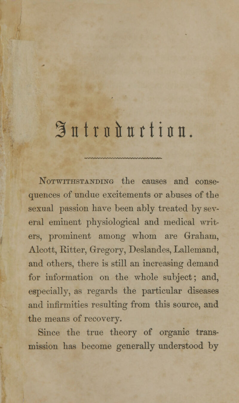 ^ntrnitttrtian. Notwithstanding the causes and conse- quences of undue excitements or abuses of the sexual passion have been ably treated by sev- eral eminent physiological and medical writ- ers, prominent among whom are Graham, Alcott, Bitter, Gregory, Deslandes, Lallemand, and others, there is still an increasing demand for information on the whole subject; and, especially, as regards the particular diseases and infirmities resulting from this source, and the means of recovery. Since the true theory of organic trans- mission has become generally understood by