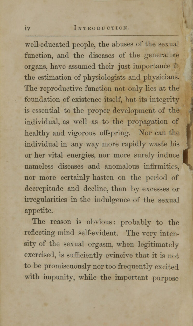 well-educated people, the abuses of the sexual function, and the diseases of the genera. ^re organs, have assumed their just importance # the estimation of physiologists and physicians. The reproductive function not only lies at the foundation of existence itself, but its integrity is essential to the proper development of the individual, as well as to the propagation of healthy and vigorous offspring. Nor can the individual in any way more rapidly waste his or her vital energies, nor more surely induce nameless diseases and anomalous infirmities, nor more certainly hasten on the period of decrepitude and decline, than by excesses or irregularities in the indulgence of the sexual appetite. The reason is obvious: probably to the reflecting mind self-evident. The very inten- sity of the sexual orgasm, when legitimately exercised, is sufficiently evincive that it is not to be promiscuously nor too frequently excited with impunity, while the important purpose