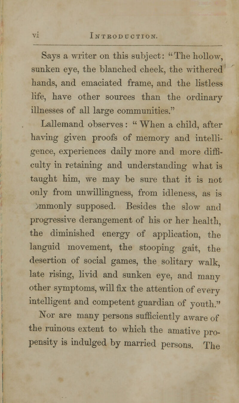 Says a writer on this subject: The hollow, sunken eye, the blanched cheek, the withered hands, and emaciated frame, and the listless life, have other sources than the ordinary illnesses of all large communities. Lallemand observes :  When a child, after having given proofs of memory and intelli- gence, experiences daily more and more diffi- culty in retaining and understanding what is taught him, we may be sure that it is not only from unwillingness, from idleness, as is ^mmonly supposed. Besides the slow and progressive derangement of his or her health, the diminished energy of application, the languid movement, the stooping gait, the desertion of social games, the solitary walk, late rising, livid and sunken eye, and many other symptoms, will fix the attention of every intelligent and competent guardian of youth. Nor are many persons sufficiently aware of the ruinous extent to which the amative pro- pensity is indulged by married persons. The