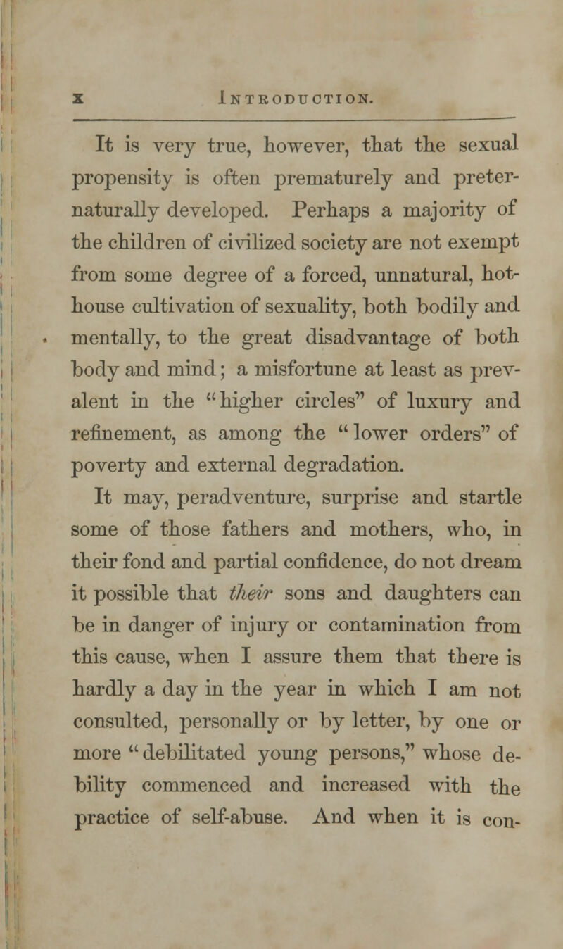 It is very true, however, that the sexual propensity is often prematurely and preter- naturally developed. Perhaps a majority of the children of civilized society are not exempt from some degree of a forced, unnatural, hot- house cultivation of sexuality, both bodily and mentally, to the great disadvantage of both body and mind; a misfortune at least as prev- alent in the higher circles of luxury and refinement, as among the  lower orders of poverty and external degradation. It may, peradventure, surprise and startle some of those fathers and mothers, who, in their fond and partial confidence, do not dream it possible that their sons and daughters can be in danger of injury or contamination from this cause, when I assure them that there is hardly a day in the year in which I am not consulted, personally or by letter, by one or more  debilitated young persons, whose de- bility commenced and increased with the practice of self-abuse. And when it is con-