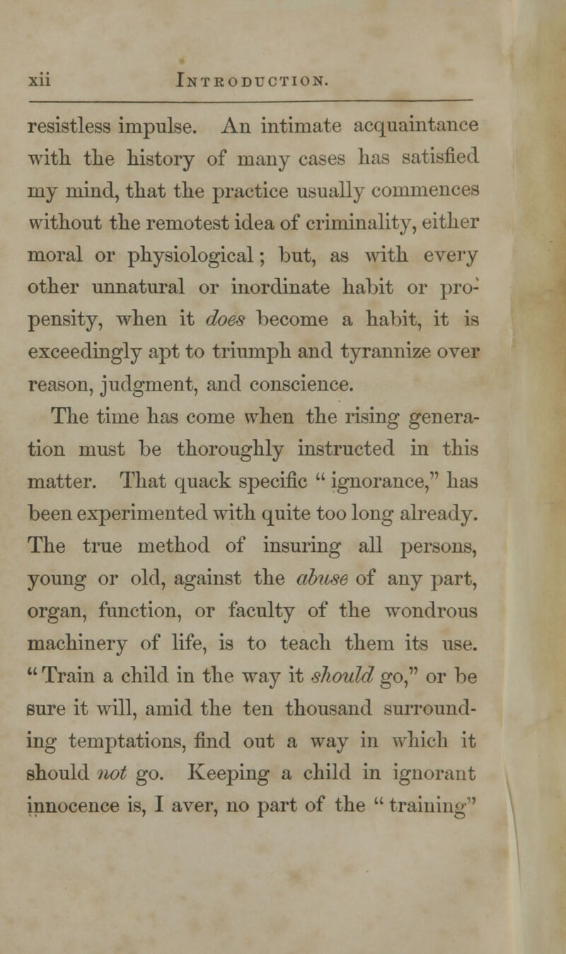 resistless impulse. An intimate acquaintance with, the history of many cases has satisfied my mind, that the practice usually commences without the remotest idea of criminality, either moral or physiological; but, as with every other unnatural or inordinate habit or pro- pensity, when it does become a habit, it is exceedingly apt to triumph and tyrannize over reason, judgment, and conscience. The time has come when the rising genera- tion must be thoroughly instructed in this matter. That quack specific  ignorance, has been experimented with quite too long already. The true method of insuring all persons, young or old, against the abuse of any part, organ, function, or faculty of the wondrous machinery of life, is to teach them its use.  Train a child in the way it should go, or be sure it will, amid the ten thousand surround- ing temptations, find out a way in which it should not go. Keeping a child in ignorant innocence is, I aver, no part of the  training