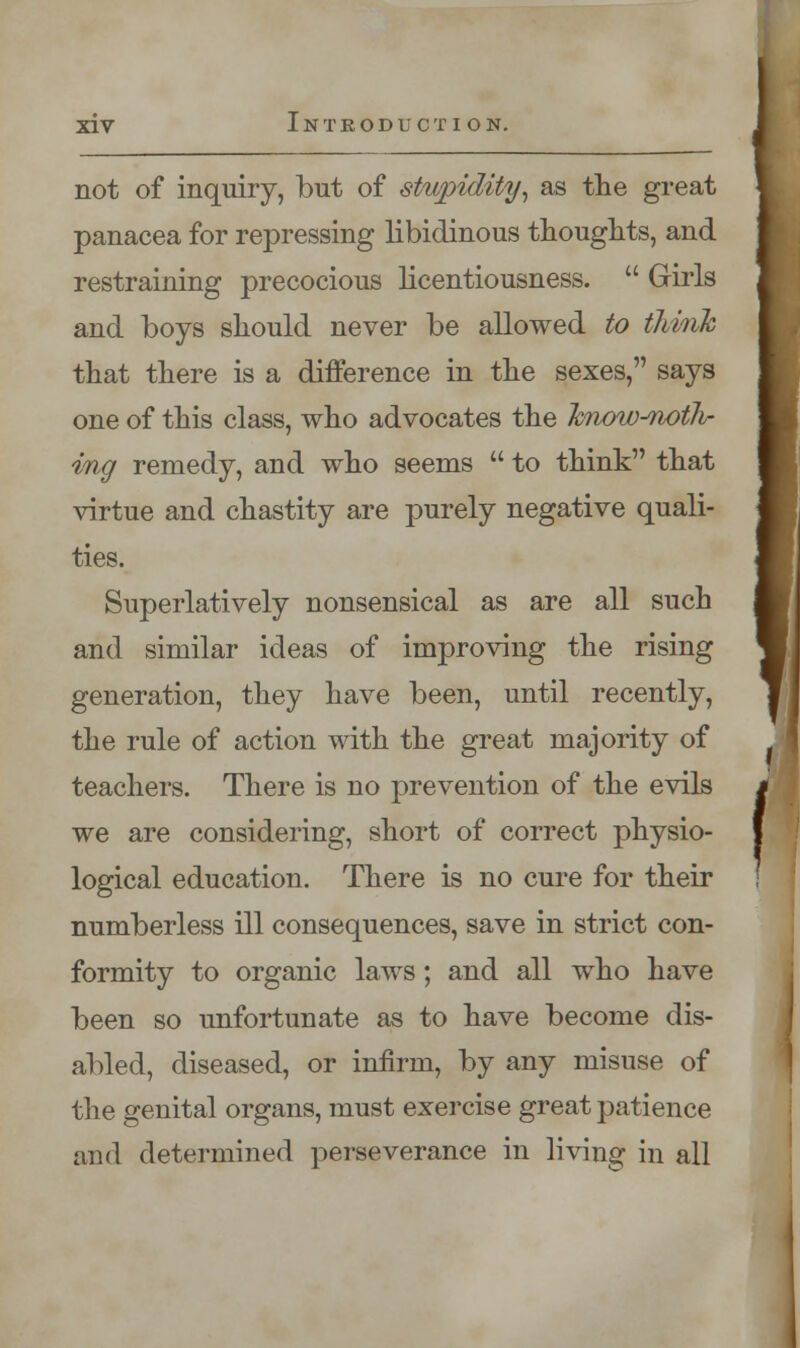 not of inquiry, but of stupidity, as the great panacea for repressing libidinous thoughts, and restraining precocious licentiousness.  Girls and boys should never be allowed to think that there is a difference in the sexes, says one of this class, who advocates the hnow^noiJi- ing remedy, and who seems  to think that virtue and chastity are purely negative quali- ties. Superlatively nonsensical as are all such and similar ideas of improving the rising generation, they have been, until recently, the rule of action with the great majority of teachers. There is no prevention of the evils we are considering, short of correct physio- logical education. There is no cure for their numberless ill consequences, save in strict con- formity to organic laws ; and all who have been so unfortunate as to have become dis- abled, diseased, or infirm, by any misuse of the genital organs, must exercise great patience and determined perseverance in living in all f