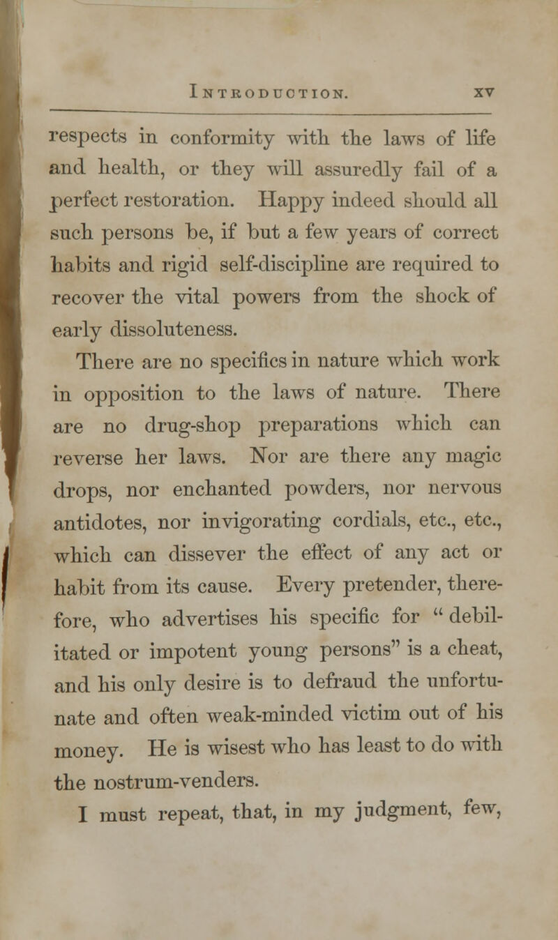 respects in conformity with the laws of life and health, or they will assuredly fail of a perfect restoration. Happy indeed should all such persons be, if but a few years of correct habits and rigid self-discipline are required to recover the vital powers from the shock of early dissoluteness. There are no specifics in nature which work in opposition to the laws of nature. There are no drug-shop preparations which can reverse her laws. Nor are there any magic drops, nor enchanted powders, nor nervous antidotes, nor invigorating cordials, etc., etc., which can dissever the effect of any act or habit from its cause. Every pretender, there- fore, who advertises his specific for  debil- itated or impotent young persons is a cheat, and his only desire is to defraud the unfortu- nate and often weak-minded victim out of his money. He is wisest who has least to do with the nostrum-venders. I must repeat, that, in my judgment, few,