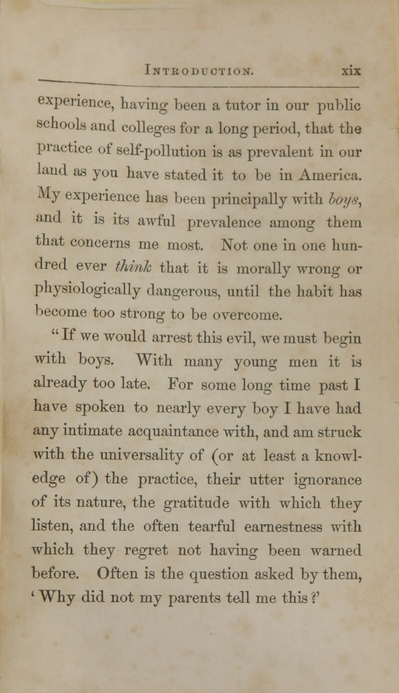 experience, having been a tutor in our public schools and colleges for a long period, that the practice of self-pollution is as prevalent in our land as you have stated it to be in America. My experience has been principally with /x>//v, and it is its awful prevalence among them that concerns me most. Not one in one hun- dred ever think that it is morally wrong or physiologically dangerous, until the habit has become too strong to be overcome.  If we would arrest this evil, we must begin with boys. With many young men it is already too late. For some long time past I have spoken to nearly every boy I have had any intimate acquaintance with, and am struck with the universality of (or at least a knowl- edge of) the practice, their utter ignorance of its nature, the gratitude with which they listen, and the often tearful earnestness with which they regret not having been warned before. Often is the question asked by them, ' Why did not my parents tell me this V