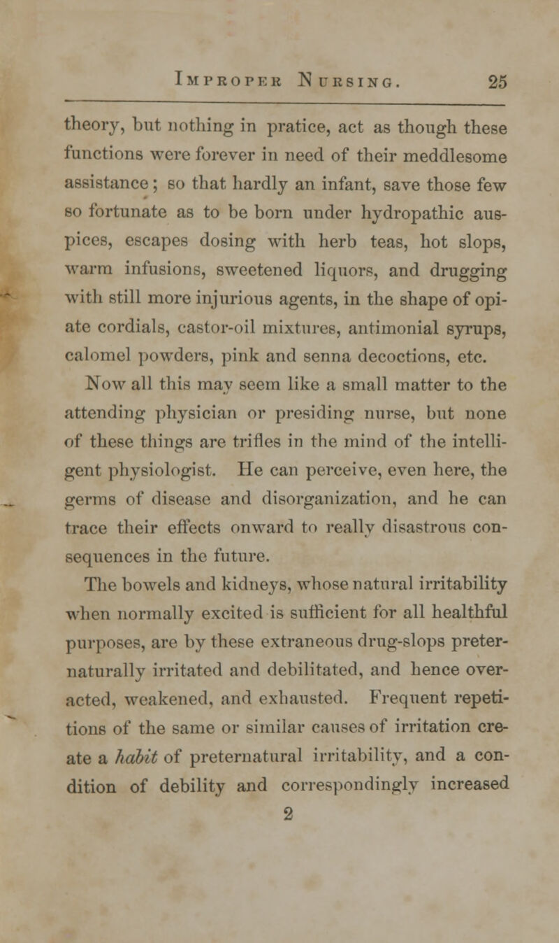 theory, but nothing in pratice, act as though these functions were forever in need of their meddlesome assistance; so that hardly an infant, save those few so fortunate as to be born under hydropathic aus- pices, escapes dosing with herb teas, hot slops, warm infusions, sweetened liquors, and drugging with still more injurious agents, in the shape of opi- ate cordials, castor-oil mixtures, antimonial syrups, calomel powders, pink and senna decoctions, etc. Now all this may seem like a small matter to the attending physician or presiding nurse, but none of these things are trifles in the mind of the intelli- gent physiologist. He can perceive, even here, the germs of disease and disorganization, and he can trace their effects onward to really disastrous con- sequences in the future. The bowels and kidneys, whose natural irritability when normally excited is sufficient for all healthful purposes, are by these extraneous drug-slops preter- naturally irritated and debilitated, and hence over- acted, weakened, and exhausted. Frequent repeti- tions of the same or similar causes of irritation cre- ate a habit of preternatural irritability, and a con- dition of debility and correspondingly increased 2