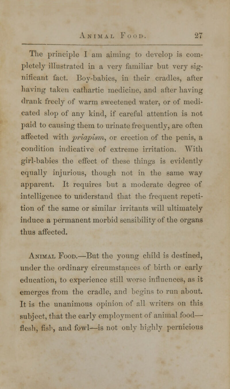The principle I am aiming to develop is com- pletely illustrated in a very familiar but very sig- nificant fact. Boy-babies, in their cradles, after having taken cathartic medicine, and after having drank freely of warm sweetened water, or of medi- cated slop of any kind, if careful attention is not paid to causing them to urinate frequently, are often affected with priapism, or erection of the penis, a condition indicative of extreme irritation. With girl-babies the effect of these things is evidently equally injurious, though not in the same way apparent. It requires but a moderate degree of intelligence to understand that the frequent repeti- tion of the same or similar irritants will ultimately induce a permanent morbid sensibility of the organs thus affected. Animal Food.—But the young child is destined, under the ordinary circumstances of birth or early education, to experience still worse influences, as it emerges from the cradle, and begins to run about. It is the unanimous opinion of all writers on this subject, that the early employment of animal food— flesh, fish, and fowl—is not only highly pernicious