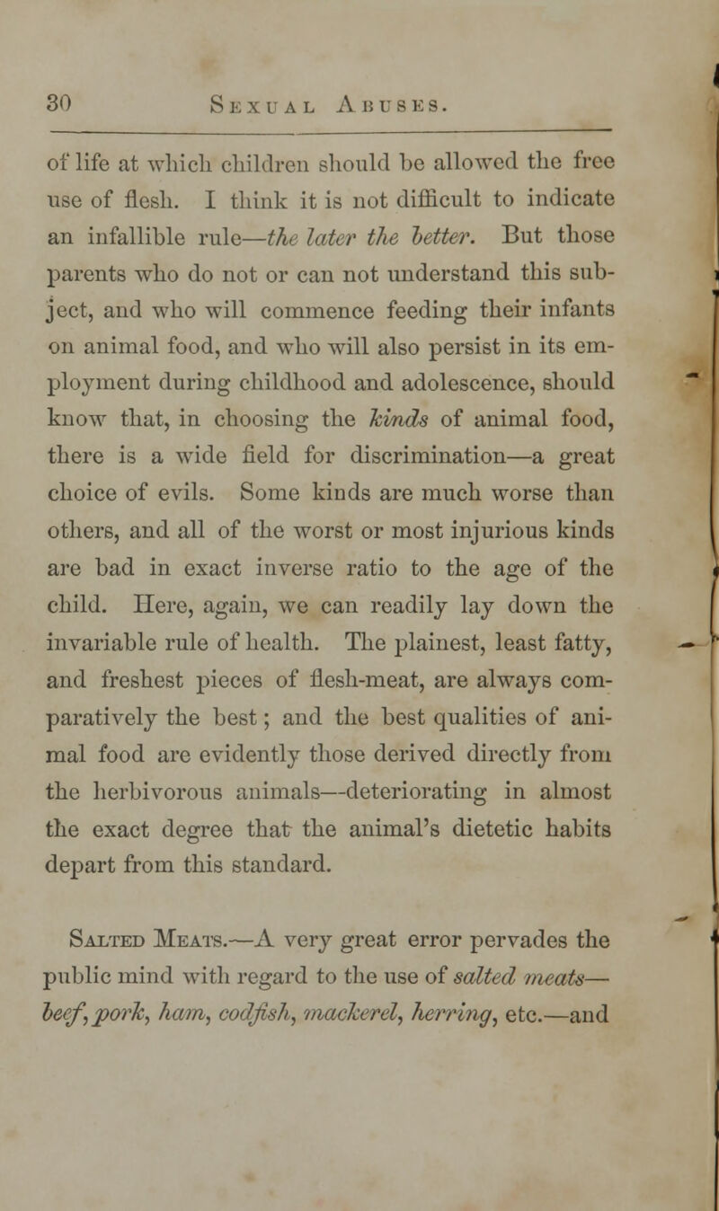 of life at which children should be allowed the free use of flesh. I think it is not difficult to indicate an infallible rule—the later the hetter. But those parents who do not or can not understand this sub- ject, and who will commence feeding their infants on animal food, and who will also persist in its em- ployment during childhood and adolescence, should know that, in choosing the Jcmds of animal food, there is a wide field for discrimination—a great choice of evils. Some kinds are much worse than others, and all of the worst or most injurious kinds are bad in exact inverse ratio to the age of the child. Here, again, we can readily lay down the invariable rule of health. The plainest, least fatty, and freshest pieces of flesh-meat, are always com- paratively the best; and the best qualities of ani- mal food are evidently those derived directly from the herbivorous animals—deteriorating in almost the exact degree that the animal's dietetic habits depart from this standard. Salted Meats.—A very great error pervades the public mind with regard to the use of salted meats— becf,porh, ham, codfish, mackerel, herring, etc.—and