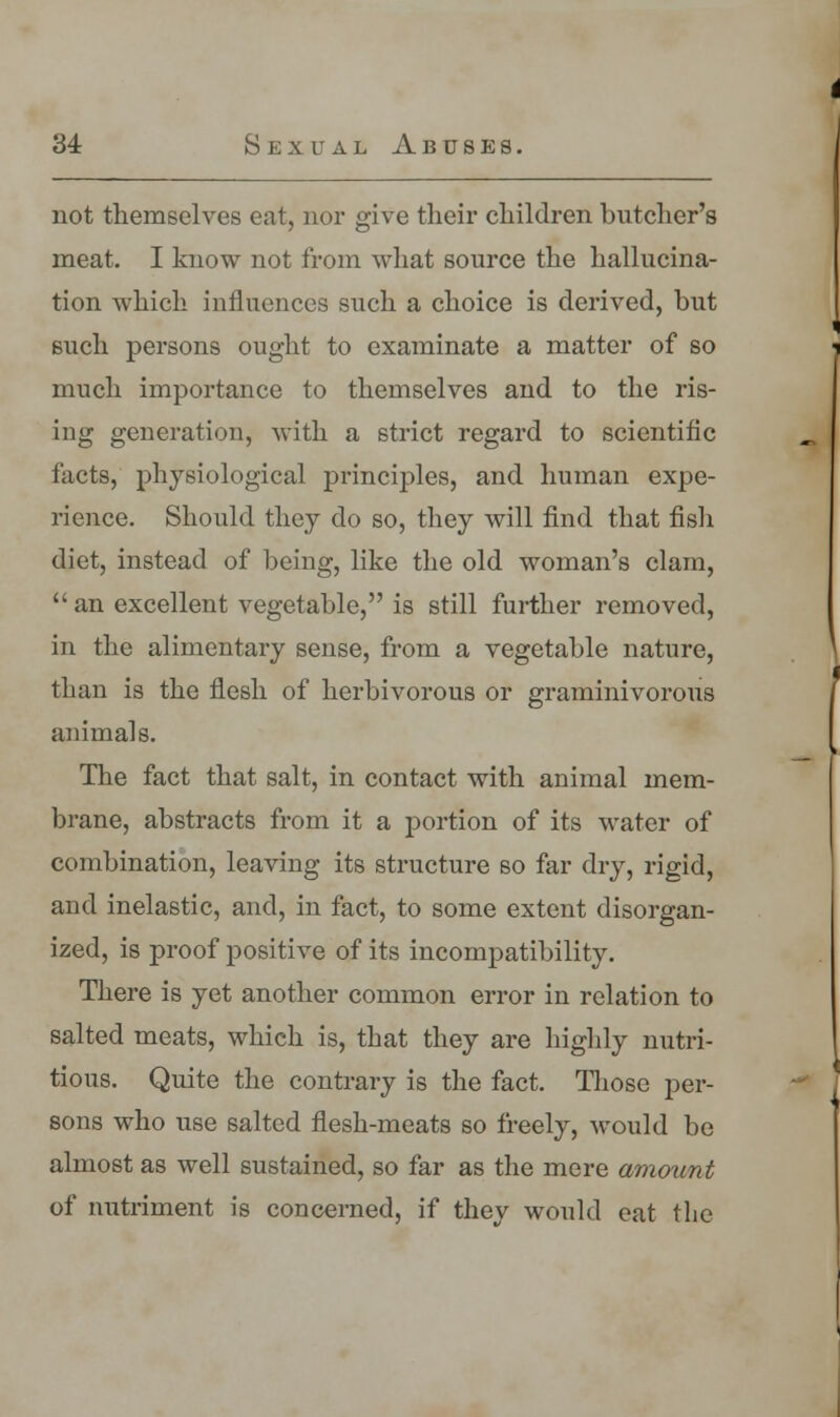 not themselves eat, nor give their children butcher's meat. I know not from what source the hallucina- tion which influences such a choice is derived, but such persons ought to examinate a matter of so much importance to themselves and to the ris- ing generation, with a strict regard to scientific facts, physiological principles, and human expe- rience. Should they do so, they will find that fish diet, instead of being, like the old woman's clam,  an excellent vegetable, is still further removed, in the alimentary sense, from a vegetable nature, than is the flesh of herbivorous or graminivorous animals. The fact that salt, in contact with animal mem- brane, abstracts from it a portion of its water of combination, leaving its structure so far dry, rigid, and inelastic, and, in fact, to some extent disorgan- ized, is proof positive of its incompatibility. There is yet another common error in relation to salted meats, which is, that they are highly nutri- tious. Quite the contrary is the fact. Those per- sons who use salted flesh-meats so freely, would be almost as well sustained, so far as the mere amount of nutriment is concerned, if they would eat the