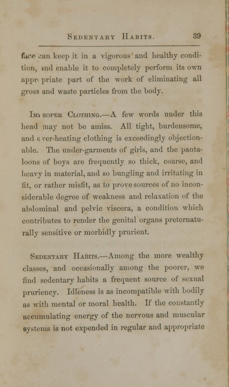 face can keep it in a vigorous' and healthy condi- tion, iiid enable it to completely perform its own appr< priate part of the work of eliminating all gross and waste particles from the body. Ian roper Clothing.—A few words under this head may not be amiss. All tight, burdensome, and o ver-heating clothing is exceedingly objection- able. The under-garments of girls, and the panta- loons of boys are frequently so thick, coarse, and heavy in material, and so bungling and irritating in iit, or rather misfit, as to prove sources of no incon- siderable degree of weakness and relaxation of the abdominal and pelvic viscera, a condition which contributes to render the genital organs preternatu- rally sensitive or morbidly prurient. Sedentary Habits.—Among the more wealthy classes, and occasionally among the poorer, we find sedentary habits a frequent source of sexual pruriencj^. Idleness is as incompatible with bodily as with mental or moral health. If the constantly accumulating energy of the nervous and muscular systems is not expended in regular and appropriate