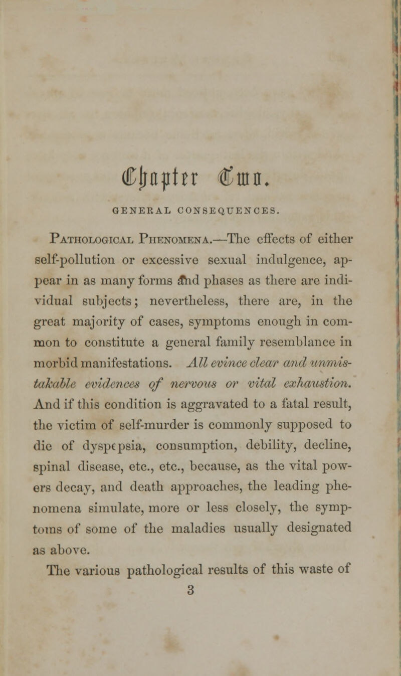 Cjraphr €uia. GENERAL CONSEQUENCES. Pathological Phenomena.—The effects of either self-pollution or excessive sexual indulgence, ap- pear in as many forms ahd phases as there are indi- vidual subjects; nevertheless, there are, in the great majority of cases, symptoms enough in com- mon to constitute a general family resemblance in morbid manifestations. All evince clear and unmis- takable evidences of nervous or vital exhaustion. And if this condition is aggravated to a fatal result, the victim of self-murder is commonly supposed to die of dyspepsia, consumption, debility, decline, spinal disease, etc., etc., because, as the vital pow- ers decay, and death approaches, the leading phe- nomena simulate, more or less closely, the symp- toms of some of the maladies usually designated as above. The various pathological results of this waste of 3