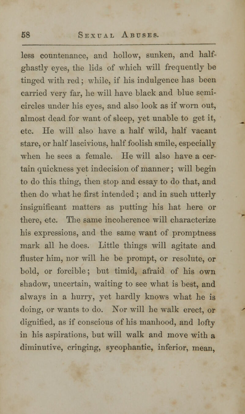 less countenance, and hollow, sunken, and half- ghastly eyes, the lids of which will frequently be tinged with red; while, if his indulgence has been carried very far, he will have black and blue semi- circles under his eyes, and also look as if worn out, almost dead for want of sleep, yet unable to get it, etc. He will also have a half wild, half vacant stare, or half lascivious, half foolish smile, especially when he sees a female. He will also have a cer- tain quickness yet indecision of manner; will begin to do this thing, then stop and essay to do that, and then do what he first intended ; and in such utterly insignificant matters as putting his hat here or there, etc. The same incoherence will characterize his expressions, and the same want of promptness mark all he does. Little things will agitate and fluster him, nor will he be prompt, or resolute, or bold, or forcible; but timid, afraid of his own shadow, uncertain, waiting to see what is best, and always in a hurry, yet hardly knows what he is doing, or wants to do. Nor will he walk erect, or dignified, as if conscious of his manhood, and lofty in his aspirations, but will walk and move with a diminutive, cringing, sycophantic, inferior, mean,