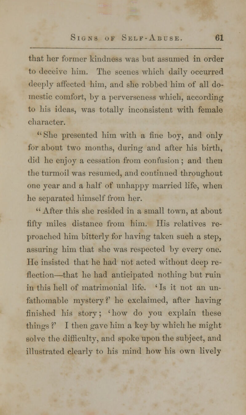 that her former kindness was but assumed in order to deceive him. The scenes which daily occurred deeply affected him, and she robbed him of all do- mestic comfort, by a perverseness which, according to his ideas, was totally inconsistent with female character. She presented him with a fine boy, and only for about two months, during and after his birth, did he enjoy a cessation from confusion ; and then the turmoil was resumed, and continued throughout one year and a half of unhappy married life, when he separated himself from her.  After this she resided in a small town, at about fifty miles distance from him. His relatives re- proached him bitterly for having taken such a step, assuring him that she was respected by every one. lie insisted that he had not acted without deep re- flection—that he had anticipated nothing but ruin in this hell of matrimonial life. 'Is it not an un- fathomable mystery?' he exclaimed, after having finished his story; 'how do you explain these things V I then gave him a key by which he might solve the difficulty, and spoke upon the subject, and illustrated clearly to his mind how his own lively