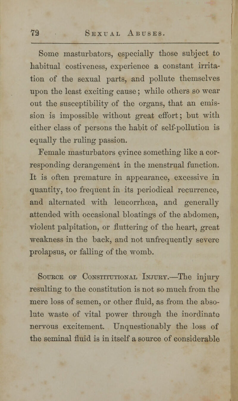 Some masturbators, especially those subject to habitual costiveness, experience a constant irrita- tion of the sexual parts, and pollute themselves upon the least exciting cause; while others so wear out the susceptibility of the organs, that an emis- sion is impossible without great effort; but with either class of persons the habit of self-pollution is equally the ruling passion. Female masturbators evince something like a cor- responding derangement in the menstrual function. It is often premature in appearance, excessive in quantity, too frequent in its periodical recurrence, and alternated with leucorrhcea, and generally attended with occasional bloatings of the abdomen, violent palpitation, or fluttering of the heart, great weakness in the back, and not unfrequently severe prolapsus, or falling of the womb. Source of Constitutional Injury.—The injury resulting to the constitution is not so much from the mere loss of semen, or other fluid, as from the abso- lute waste of vital power through the inordinate nervous excitement. Unquestionably the loss of the seminal fluid is in itself a source of considerable