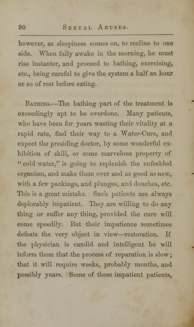 however, as sleepiness comes on, to recline to one side. When fully awake in the morning, he must rise instanter, and proceed to bathing, exercising, etc., being careful to give the system a half an hour or so of rest before eating. Bathing.—The bathing part of the treatment is exceedingly apt to be overdone. Many patients, who have been for years wasting their vitality at a rapid rate, find their way to a Water-Cure, and expect the presiding doctor, by some wonderful ex- hibition of skill, or some marvelous property of  cold water, is going to replenish the enfeebled organism, and make them over and as good as new, with a few packings, and plunges, arid douches, etc. This is a great mistake. Such patients are always deplorably impatient. They are willing to do any thing or suffer any thing, provided the cure will come speedily. But their impatience sometimes defeats the very object in view—restoration. If the physician is candid and intelligent he will inform them that the process of reparation is slow; that it will require weeks, probably months, and possibly years. Some of these impatient patients,