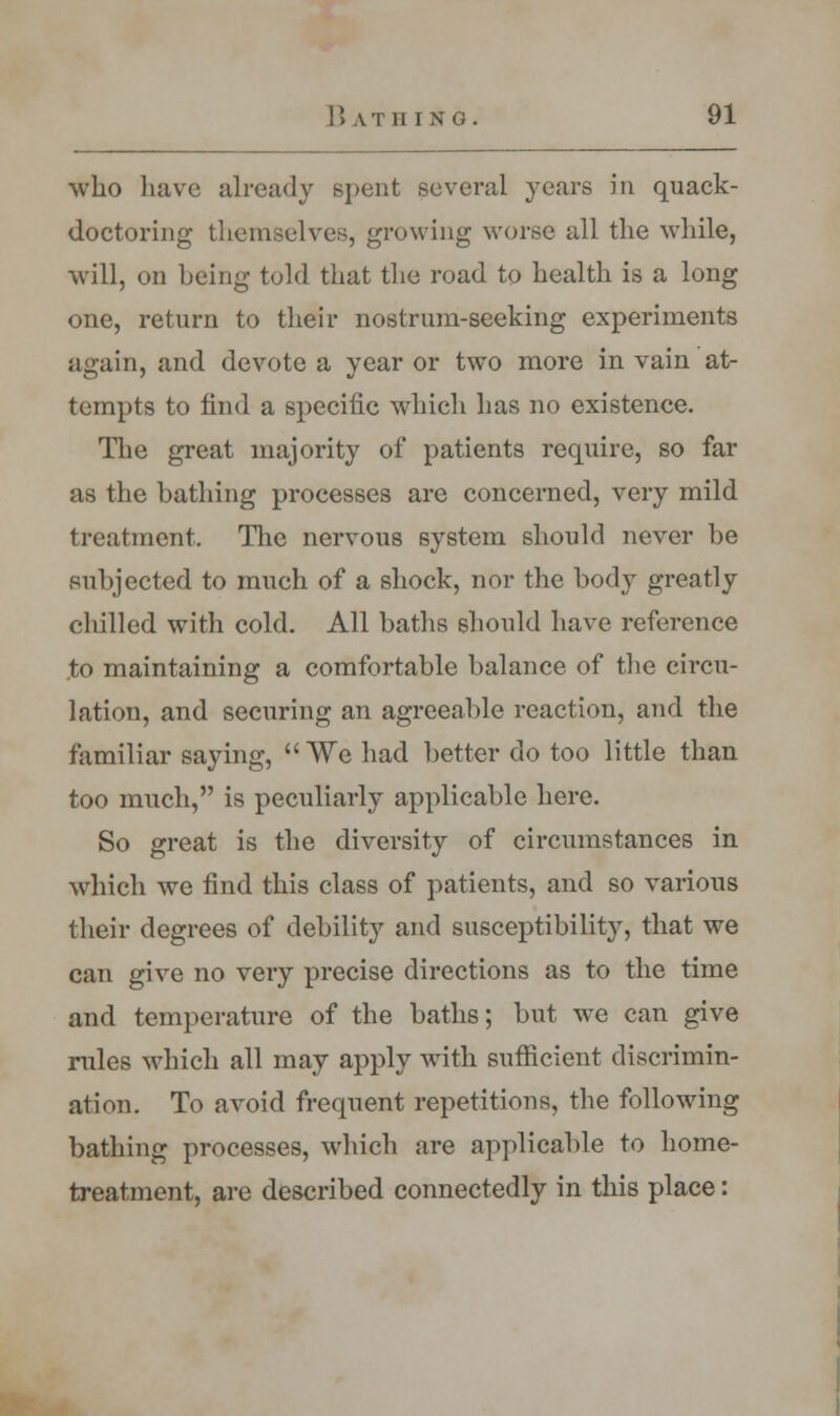 who have already spent several years in quack- doctoring themselves, growing worse all the while, will, on being told that the road to health is a long one, return to their nostrum-seeking experiments again, and devote a year or two more in vain at- tempts to find a specific which has no existence. The great majority of patients require, so far as the bathing processes are concerned, very mild treatment. The nervous system should never be subjected to much of a shock, nor the bod}^ greatly chilled with cold. All baths should have reference to maintaining a comfortable balance of the circu- lation, and securing an agreeable reaction, and the familiar saying, We had better do too little than too much, is peculiarly applicable here. So great is the diversity of circumstances in which we find this class of patients, and so various their degrees of debility and susceptibility, that we can give no very precise directions as to the time and temperature of the baths; but we can give rules which all may apply with sufficient discrimin- ation. To avoid frequent repetitions, the following bathing processes, which are applicable to home- treatment, are described connectedly in this place: